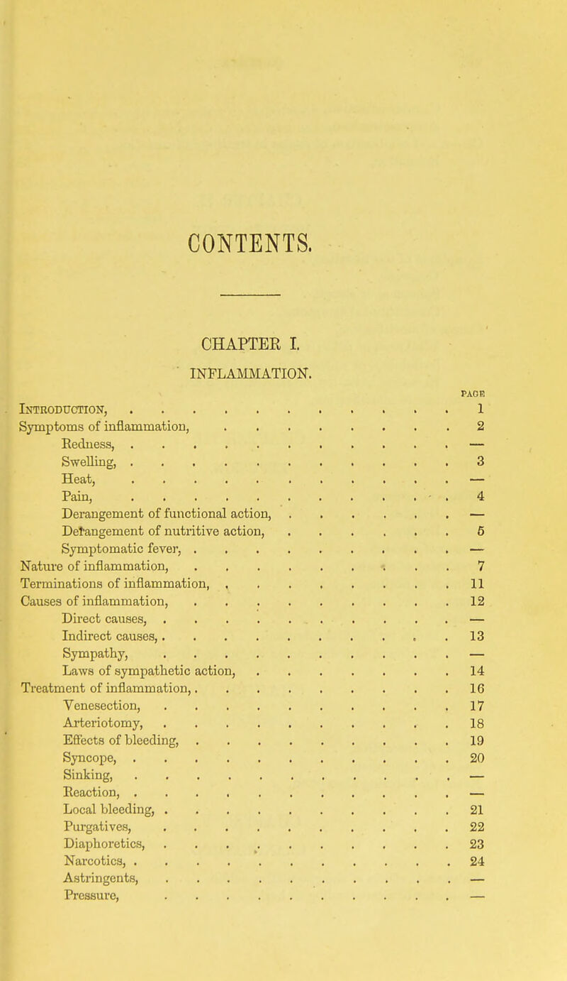 CONTENTS. CHAPTEE I. INFLAMMATION. PAOf! Introduction, 1 Symptoms of inflammation, 2 Redness, — Swelling, 3 Heat, — Pain, - . 4 Derangement of functional action, — Detangement of nutritive action, 6 Symptomatic fever, ......... — Natiu-e of inflammation, '. . , 7 Terminations of inflammation, 11 Causes of inflammation, 12 Direct causes, — Indirect causes, 13 Sympathy, — Laws of sympathetic action, 14 Treatment of inflammation, 16 Venesection, 17 Arteriotomy, 18 Efiects of bleeding, 19 Syncope 20 Sinking, — Eeaction, — Local bleeding, 21 Purgatives, 22 Diaphoretics, 23 Narcotics, 24 Astringents, — Pressure, —