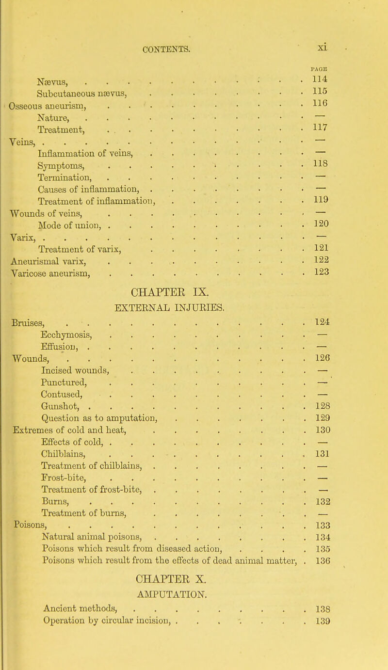 PAOE Nsevus, ; . . 114 Subcutcaneous ntevus, 115 Osseous an em-ism, H*^ Nature, Treatment, . 117 Veins, • • Inflammation of veins, Symptoms, ' • • • .118 Termination, — Causes of inflammation, . . . . • • • • — Treatment of inflammation, 119 Wounds of veins, — Mode of \miou, 120 Varix, — Treatment of varix, 121 Aneurismal varix, . . 122 Varicose aneurism, 123 CHAPTEE IX. EXTERNAL INJURIES. Bruises, 124 Ecchymosis, — Efiusiou, — Wounds, ' 126 Incised wounds, — Punctured, — Contused, — Gimshot, 128 Question as to amputation, 129 Extremes of cold and heat, 130 Effects of cold, — Chilblains, ,131 Treatment of chilblains, — Frost-bite, — Treatment of frost-bite, — Bums, 132 Treatment of burns, ■. , — Poisons, 133 Natural animal poisons, 134 Poisons which result from diseased action, .... 135 Poisons which result from the effects of dead animal matter, . 136 CHAPTER X. AMPUTATION. Ancient methods, 138 Operation by circular incision, . . . -. . . .139