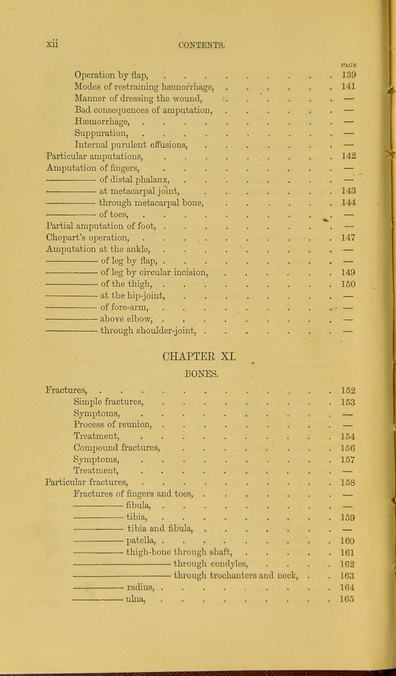 Operation by flap, Modes of restraining hsomorrhagc, Manner of dressing the wound, Bad consequences of amputation, Htemorrhage, .... Suppuration, .... Internal purulent effusions, Particular amputations. Amputation of fingers, of distal phalanx, ■ at metacarpal joint, thi'ough metacarpal bone, of toes, .... Partial amputation of foot, . Chojjart's ojDeration, .... Amputation at the ankle, of leg by flap, . of leg by circular incision, of the thigh, , at the hip-joint, of fore-arm, above elbow, . through shoulder-joint, . CHAPTER XL BONES. Fractures, . .152 Simple fractures, 153 Symptoms, — Process of reunion, — Treatment, 154 Compound fractures, 166 Symptoms, 157 Ti'eatment, . . . . . . . . . . — Particular fractures, 158 Fractures of fingers and toes, — fibula, — ^ tibia, 169 ■ tibia and fibula, — patella, 160 thigh-bone through shaft, 161 through condyles, .... 162 j through trochanters and neck, . . 163 ' : radius, 164 ulna, 165 142 >' 143 144 147 149 150