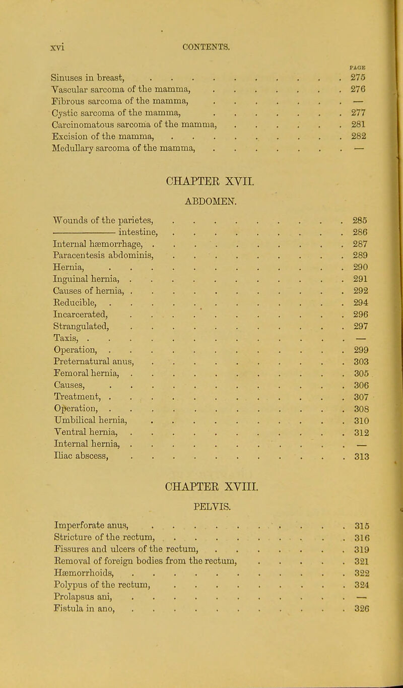 PAGE Sinuses in breast, 275 Vascular sarcoma of the mamma, 276 Fibrous sarcoma of the mamma, — Cystic sarcoma of the mamma, 277 Carcinomatous sarcoma of the mamma, 281 Excision of the mamma, 282 Medullary sarcoma of the mamma, — CHAPTER XVII. ABDOMEN. Wounds of the parietes, 285 intestine, 286 Interna] hsemorrhage, 287 Paracentesis abdominis, . 289 Hernia, 290 Inguinal hernia, 291 Causes of hernia, 292 Eeducible, 294 Incarcerated, . 296 Strangulated, 297 Taxis, — Operation, 299 Preternatural anus, 303 Femoral hernia, 305 Causes, 306 Treatment, 307 Operation, 308 Umbilical hernia, 310 Ventral hernia, 312 Internal hernia, . . . — IHac abscess, 313 CHAPTER XVIII. PELVIS. Imperforate anus, . . .315 Stricture of the rectum, 316 Fissures and ulcers of the rectum, 319 Eemoval of foreign bodies from the rectum, 321 Hajmorrhoids, 322 Polypus of the rectum, 324 Prolapsus ani, — Fistula in ano, 326