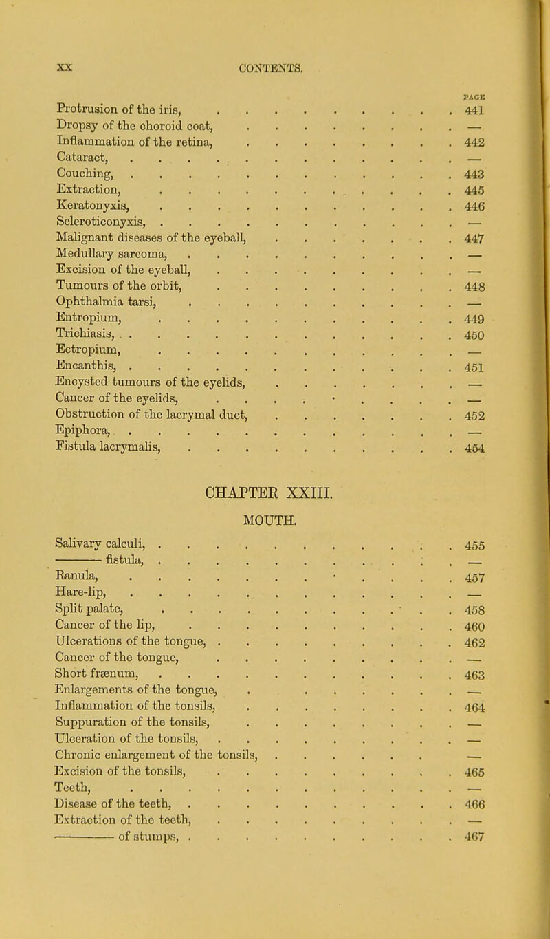 PAGE Protrusion of the iris, 441 Dropsy of the choroid coat, — Inflamination of the retina, 442 Cataract, . . . . . . . , . , , . — Couching, 443 Extraction, 445 Keratonyxis, 446 Scleroticonyxis, — Malignant diseases of the eyeball, 447 Medullary sarcoma, — Excision of the eyeball, . . — Tumours of the orbit, 448 Ophthalmia tarsi, — Entropium, 449 Trichiasis, 450 Ectr opium, Encanthis, • . . . .451 Encysted tumours of the eyelids, Cancer of the eyelids, ......... Obstruction of the lacrymal duct, 452 Epiphora, . . . Fistula lacrymahs, 464 CHAPTER XXIII. MOUTH. Salivary calculi, . 455 fistula, ; . Eanula, • . . . . 457 Hare-lip, Spht palate, • . . 453 Cancer of the Hp, 460 Ulcerations of the tongue, 462 Cancer of the tongue, Short freenum, 463 Enlargements of the tongue, . Inflammation of the tonsils, 464 Suppuration of the tonsils, Ulceration of the tonsils, — Chronic enlargement of the tonsils, — Excision of the tonsils, 465 Teeth, — Disease of the teeth, 406 Extraction of the teeth — —■ of stumps, 407