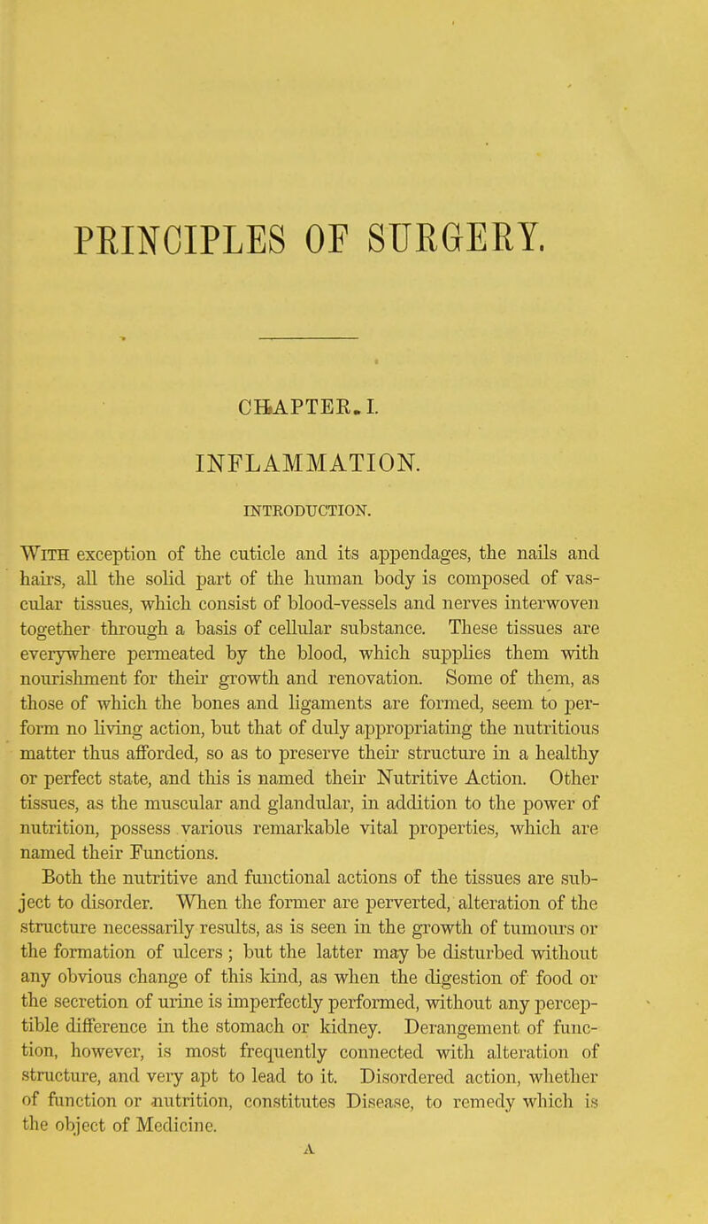PRINCIPLES OF SURGERY. CHAPTER.!. INFLAMMATION. INTEODUCTION. With exception of the cuticle and its appendages, the nails and haii's, aU the solid part of the hnman body is composed of vas- cular tissues, which consist of blood-vessels and nerves interwoven together through a basis of ceUular substance. These tissues are everywhere pemieated by the blood, which supplies them with nourishment for theii growth and renovation. Some of them, as those of which the bones and ligaments are formed, seem to per- form no living action, but that of duly appropriating the nutritious matter thus afforded, so as to preserve their structure in a healthy or perfect state, and this is named their Nutritive Action. Other tissues, as the muscular and glandular, in addition to the power of nutrition, possess various remarkable vital properties, which are named their Fimctions. Both the nutritive and functional actions of the tissues are sub- ject to disorder. When the former are perverted, alteration of the structure necessarily results, as is seen in the growth of tumours or the formation of ulcers ; but the latter may be disturbed without any obvious change of this land, as when the digestion of food or the secretion of mine is imperfectly performed, without any percep- tible difference in the stomach or kidney. Derangement of func- tion, however, is most frequently connected with alteration of structure, and very apt to lead to it. Disordered action, whether of function or Jiutrition, constitutes Disease, to remedy which is the object of Medicine. A