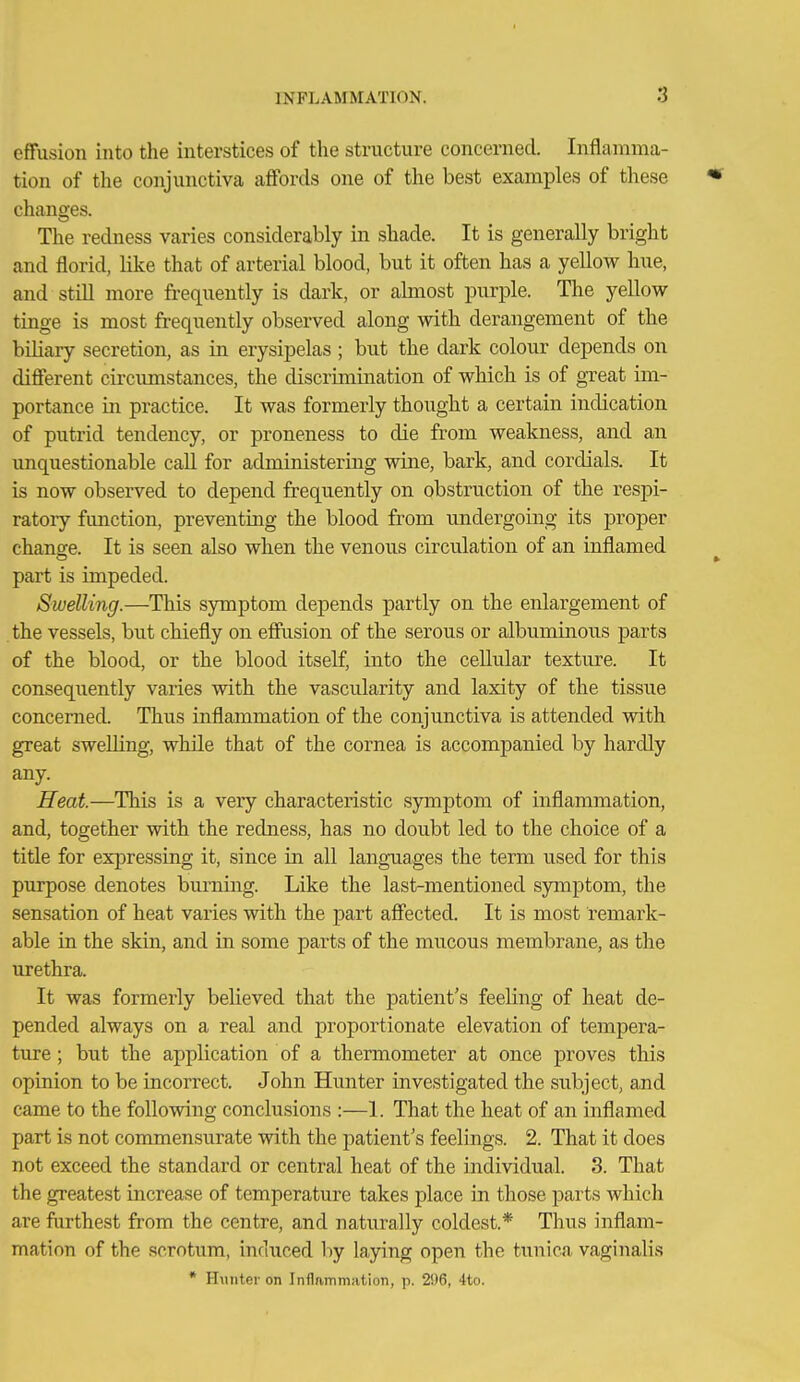 effusion into the interstices of the structure concerned. Inflamma- tion of the conjunctiva affords one of the best examples of these « changes. The redness varies considerably in shade. It is generally bright and florid, like that of arterial blood, but it often has a yeUow hue, and stiU more frequently is dark, or almost purple. Tlie yellow tinge is most frequently observed along with derangement of the biliary secretion, as in erysipelas ; but the dark colour depends on different circimistances, the discrimination of which is of great im- portance in practice. It was formerly thought a certain indication of putrid tendency, or proneness to die from weakness, and an unquestionable caU for administering wine, bark, and cordials. It is now observed to depend frequently on obstruction of the respi- ratory function, preventing the blood from undergoing its proper change. It is seen also when the venous circulation of an inflamed part is impeded. Swelling.—This symptom depends partly on the enlargement of the vessels, but chiefly on effusion of the serous or albuminous parts of the blood, or the blood itself, into the cellular texture. It consequently varies with the vascularity and laxity of the tissue concerned. Thus inflammation of the conjunctiva is attended with great sweUing, while that of the cornea is accompanied by hardly any. Heat.—This is a very characteristic sjrmptom of inflammation, and, together with the redness, has no doubt led to the choice of a title for expressing it, since in all languages the term used for this purpose denotes burning. Like the last-mentioned symptom, the sensation of heat varies with the part affected. It is most remark- able in the skin, and in some parts of the mucous membrane, as the urethra. It was formerly believed that the patient's feeling of heat de- pended always on a real and proportionate elevation of tempera- ture ; but the application of a thermometer at once proves this opinion to be incorrect. John Hunter investigated the subject, and came to the following conclusions :—1. That the heat of an inflamed part is not commensurate with the patient's feelings. 2. That it does not exceed the standard or central heat of the individual. 3. That the greatest increase of temperature takes place in those parts which are furthest from the centre, and naturally coldest.* Thus inflam- mation of the scrotum, induced by laying open the tunica vaginalis * I-hiiiter on Inflammation, p. 2i)6, 4tci.