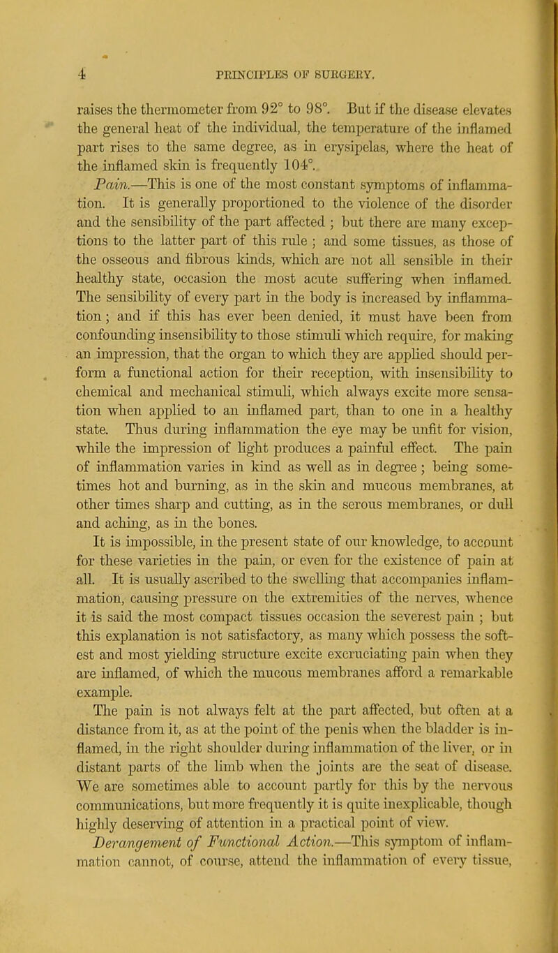 raises the thermometer from 92° to 98°. But if the disease elevates the general heat of the individual, the temperature of the inflamed part rises to the same degree, as in erysipelas, where the heat of the inflamed skin is frequently 104°. Pai7i.—This is one of the most constant sjrmptoms of inflamma- tion. It is generally proportioned to the violence of the disorder and the sensibility of the part affected ; but there are many excep- tions to the latter part of this rule ; and some tissues, as those of the osseous and fibrous kinds, which are not all sensible in their healthy state, occasion the most acute suffering when inflamed The sensibility of every part in the body is increased by inflamma- tion ; and if this has ever been denied, it must have been from confounding insensibility to those stimuli which require, for making an impression, that the organ to which they are applied should per- form a functional action for their reception, with insensibility to chemical and mechanical stimuli, which always excite more sensa- tion when applied to an inflamed part, than to one in a healthy state. Thus during inflammation the eye may be unfit for vision, while the impression of light produces a painful effect. The jjain of inflammation varies in kind as well as in degree ; being some- times hot and burning, as in the skin and mucous membranes, at other times sharp and cutting, as in the serous membranes, or dull and aching, as in the bones. It is impossible, in the present state of our knowledge, to account for these varieties in the pain, or even for the existence of pain at aU. It is usually ascribed to the swelling that accompanies inflam- mation, causing pressure on the extremities of the nerves, whence it is said the most compact tissues occasion the severest jDain ; but this explanation is not satisfactory, as many which possess the soft- est and most jdelding structure excite excruciating pain when they are inflamed, of which the mucous membranes afford a remarkable example. The pain is not always felt at the part affected, but often at a distance from it, as at the point of the penis when the bladder is in- flamed, in the right shoulder during inflammation of the liver, or in distant parts of the limb when the joints are the seat of disease. We are sometimes able to account jDartly for this by tlie nervous communications, but more frequently it is quite inexplicable, though highly deserving of attention in a practical point of view. Derangement of Fionctional Action.—This symptom of inflam- ma.tion cannot, of course, attend the inflammation of every tissue.