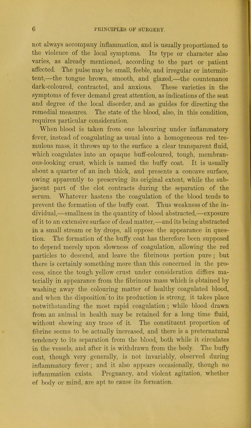 not always accompany inflammation, and is usually proportioned to the violence of the local symptoms. Its type or character also varies, as already mentioned, according to the part or patient affected. The pulse may be small, feeble, and irregular or intermit- tent,—the tongue brown, smooth, and glazed,—the countenance dark-coloured, contracted, and anxious. Tliese varieties in the symptoms of fever demand great attention, as indications of the seat and degree of the local disorder, and as guides for directing the remedial measures. The state of the blood, also, in this condition, requires particular consideration. Wlien blood is taken from one labouring under inflammatory fever, instead of coagulating as usual into a homogeneous red tre- mulous mass, it throws up to the surface a clear transparent fluid, which coagulates into an opaque buff-coloured, tough, membran- ous-looking crust, which is named the buffy coat. It is usually about a quarter of an inch thick, and presents a concave surface, owing apparently to preserving its original extent, while the sub- jacent part of the clot contracts during the separation of the serum. Whatever hastens the coagTdation of the blood tends to prevent the formation of the bufiy coat. Thus weakness of the in- dividual,—smallness in the quantity of blood abstracted,—exposure of it to an extensive surface of dead matter,—and its being abstracted in a small stream or by drops, aU oppose the appearance in ques- tion. The formation of the bufiy coat has therefore been supposed to depend merely upon slowness of coagulation, allowing the red particles to descend, and leave the fibrinous portion pure; but there is certainly something more than this concerned in the pro- cess, since the tough yellow crust under consideration differs ma- terially in appearance from the fibrinous mass which is obtained by washing away the colouring matter of healthy coagulated blood, and when the disposition'to its production is strong, it takes place notwithstanding the most rapid coagiilation ; while blood drawn from an animal in health may be retained for a long time fluid, without shewing any trace of it. The constituent proportion of fibrine seems to be actually increased, and there is a preternatiu'al tendency to its separation from the blood, both while it circulates in the vessels, and after it is withdrawn from the body. The buffy coat, though very generally, is not invariably, observed during inflammatory fever; and it also appears occasionally, though Jio inflammation exists. Pregnancy, and violent agittition, whether of body or mind, are a.pt to cause its formation.