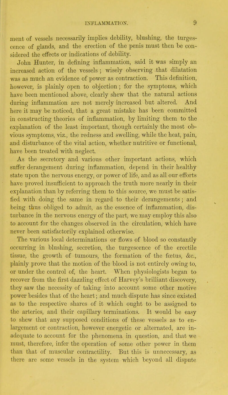 ment of vessels necessarily implies debility, blushing, the turges- cence of glands, and the erection of the penis must then be con- sidered the effects or indications of debility. John Hunter, in defining inflammation, said it was simply an increased action of the vessels ; wisely observing that dilatation was as much an evidence of power as contraction. This definition, however, is plainly open to objection; for the symptoms, which have been mentioned above, clearly shew that the natural actions during inflammation are not merely increased but altered. And here it may be noticed, that a great mistake has been committed in constructing theories of inflammation, by limiting them to the explanation of the least important, though certainly the most ob- vious symptoms, viz., the redness and swelling, while the heat, pain, and disturbance of the vital action, whether nutritive or fimctional, have been treated with neglect. As the secretoiy and various other important actions, which sufier derangement during inflammation, depend in their healthy state upon the nervous energy, or power of life, and as all our efforts have proved insufficient to approach the truth more nearly in their explanation than by referring them to this source, we must be satis- fied with doing the same in regard to their derangements; and being thus obliged to admit, as the essence of inflammation, dis- turbance in the nervous energy of the j)art, we may employ this also to account for the changes observed in the circulation, which have never been satisfactorily explained otherwise. The various local determinations or flows of blood so constantly occurring in blushing, secretion, the turgescence of the erectile tissue, the growth of tumours, the formation of the foetus, &c., plainly prove that the motion of the blood is not entirely owing to, or under the control of, the heart. When physiologists began to recover from the first dazzling effect of Harvey's brilliant discoveiy, they saw the necessity of taldng into accoimt some other motive power besides that of the heart; and much dispute has since existed as to the respective shares of it which ought to be assigned to the arteries, and their capillary terminations. It would be easy to shew that any supposed conditions of these vessels as to en- largement or contraction, however energetic or alternated, are in- adequate to account for the phenomena in question, and that we must, therefore, infer the operation of some other power in them than that of muscular contractility. But this is unnecessary, as there are some vessels in the system which beyond all dispute