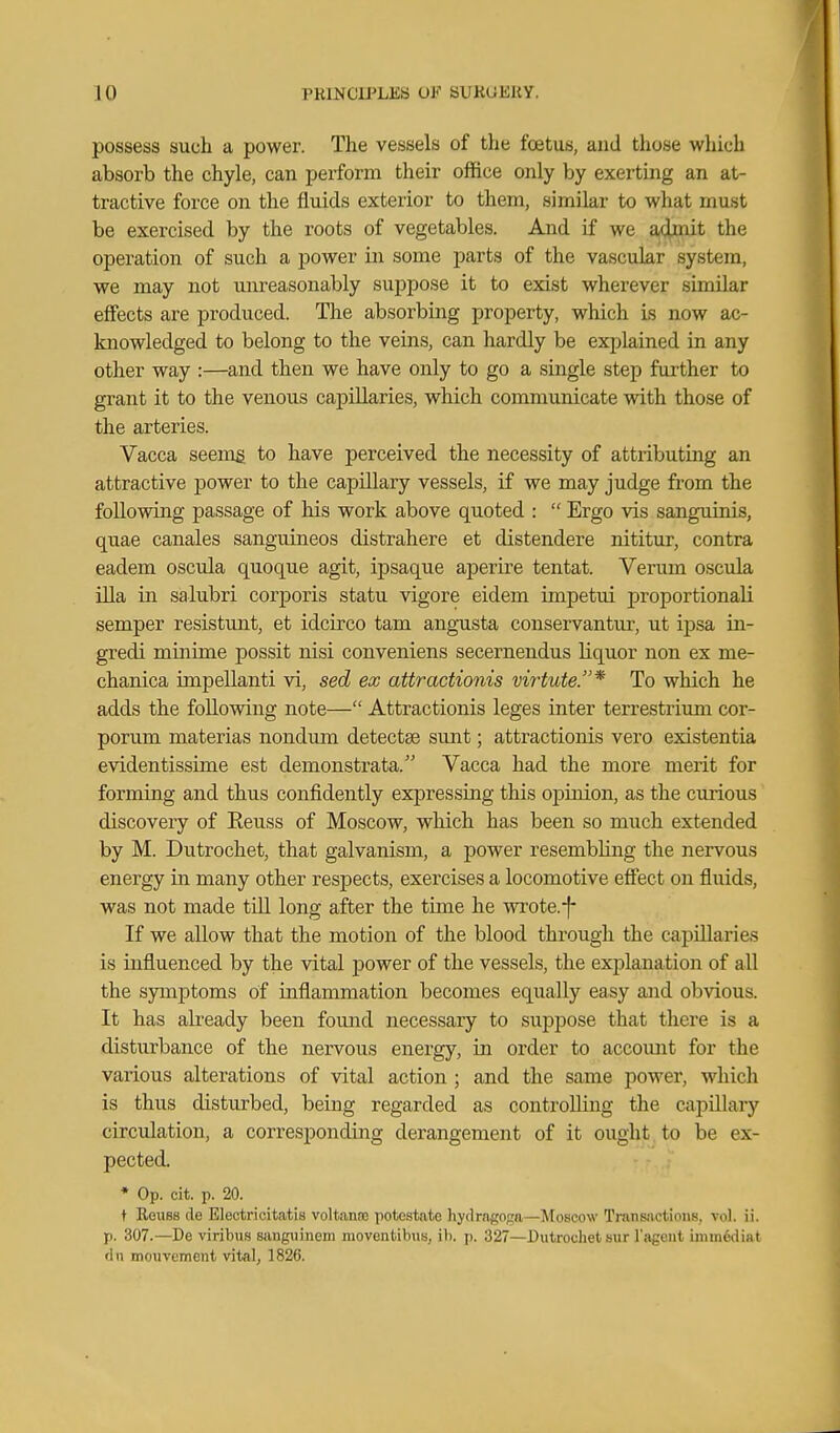 possess such a power. The vessels of the foetus, and those which absorb the chyle, can perform their office only by exerting an at- tractive force on the fluids exterior to them, similar to what must be exercised by the roots of vegetables. And if we admit the operation of such a power in some parts of the vascular system, we may not unreasonably suppose it to exist wherever similar effects are produced. The absorbing property, which Ls now ac- knowledged to belong to the veins, can hardly be explained in any other way :—and then we have only to go a single step further to grant it to the venous capillaries, which communicate with those of the arteries. Vacca seeing to have perceived the necessity of attributing an attractive power to the capillary vessels, if we may judge from the following passage of his work above quoted :  Ergo vis sanguinis, quae canales sanguineos distrahere et distendere nititur, contra eadem oscula quoque agit, ipsaque aperire tentat. Verum osciila ilia in salubri corporis statu vigore eidem impetui proportionali semper resistimt, et idcirco tam angnista conservantur, ut ipsa in- gredi minime possit nisi conveniens secernendus liquor non ex me- chanica impellanti vi, sed ex attractionis virtute.* To which he adds the following note— Attractionis leges inter terrestrium cor- porum materias nondum detectse sunt; attractionis vero existentia evidentissime est demonstrata. Vacca had the more merit for forming and thus confidently expressing this opinion, as the curious discovery of Eeuss of Moscow, which has been so much extended by M. Dutrochet, that galvanism, a power resembling the nervous energy in many other respects, exercises a locomotive effect on fluids, was not made tiU long after the time he wrote.-f- If we allow that the motion of the blood through the capillaries is influenced by the vital power of the vessels, the explanation of all the symptoms of inflammation becomes eqiially easy and obvious. It has akeady been found necessary to suppose that there is a disturbance of the nervous energy, in order to accoimt for the various alterations of vital action ; and the same power, which is thus disturbed, being regarded as controUiug the capillary circulation, a corresponding derangement of it ought to be ex- pected. * Op. cit. p. 20. t ReuBs de Blectricitatis voltanos potostatc )iydrngo;;n—Moscow Transjictions, vol. ii. p. 307.—De viribus sanguinem moventibus, ib. p. 327—Dutrochet sur Tagent imm6diat dn mouvcmcnt vital, 1826.