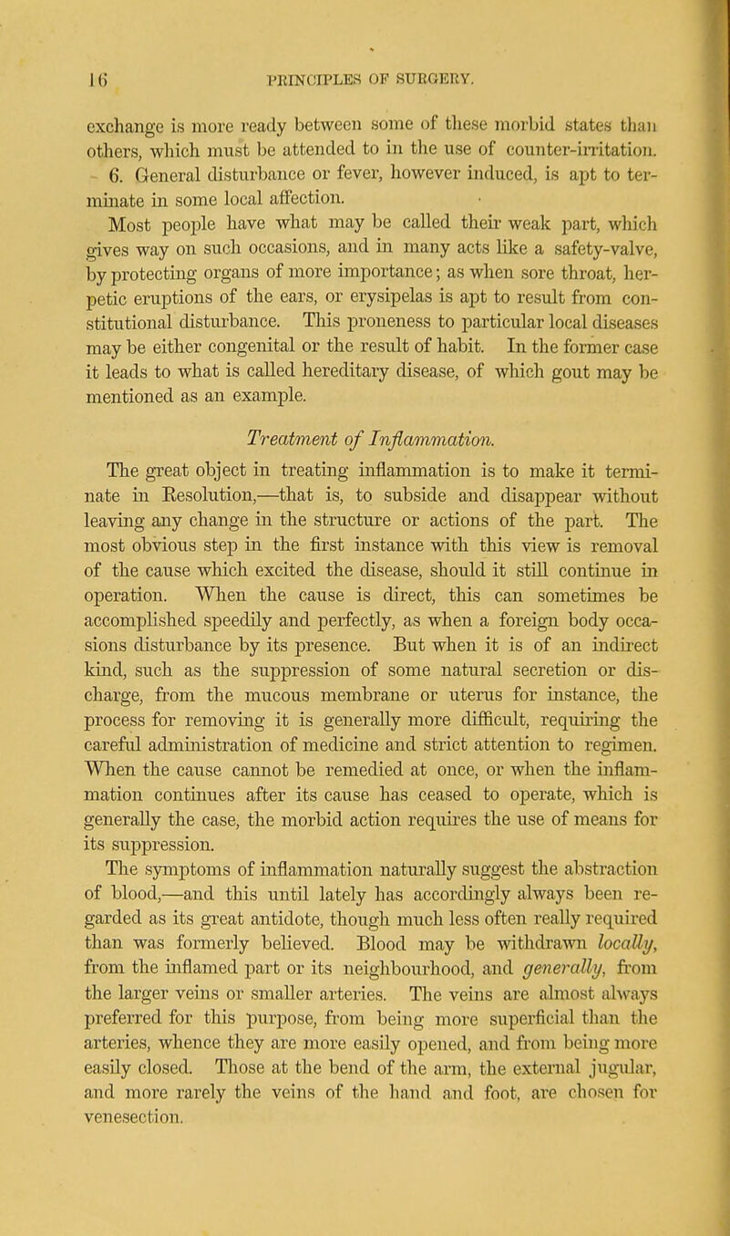 exchange is more ready between some of tliese morbid states than others, which must be attended to in tlie use of counter-irritation. 6. General disturbance or fever, however induced, is apt to ter- mmate in some local affection. Most people have what may be called their weak part, which gives way on such occasions, and m many acts like a safety-valve, by protecting organs of more importance; as when sore throat, her- petic eruptions of the ears, or erysipelas is apt to result from con- stitutional disturbance. This proneness to particular local diseases may be either congenital or the result of habit. In the former case it leads to what is called hereditary disease, of which gout may be mentioned as an example. Treatment of Inflammation. The great object in treating inflammation is to make it termi- nate in Resolution,—that is, to subside and disappear without leaving any change in the structure or actions of the part. The most obvious step in the first instance with this view is removal of the cause which excited the disease, should it still continue in operation. When the cause is direct, this can sometimes be accomplished speedily and perfectly, as when a foreign body occa- sions disturbance by its presence. But when it is of an indirect kind, such as the suppression of some natural secretion or dis- charge, from the miicous membrane or uterus for instance, the process for removing it is generally more difiicult, requiring the careful administration of medicine and strict attention to regimen. When the cause cannot be remedied at once, or when the inflam- mation continues after its cause has ceased to operate, which is generally the case, the morbid action requii-es the use of means for its suppression. The sjmiptoms of inflammation naturally suggest the abstraction of blood,—and this until lately has accordingly always been re- garded as its great antidote, though much less often really required than was formerly believed. Blood may be withdrawn locally, from the inflamed part or its neighbourhood, and generally, from the larger veins or smaller arteries. The veins are almost always preferred for this purpose, from being more superficial than the arteries, whence they are more easily opened, and from being more easily closed. Those at the bend of the arm, the external jngidar, and more rarely the veins of the hand a,nd foot, ax'e chosen for venesection.