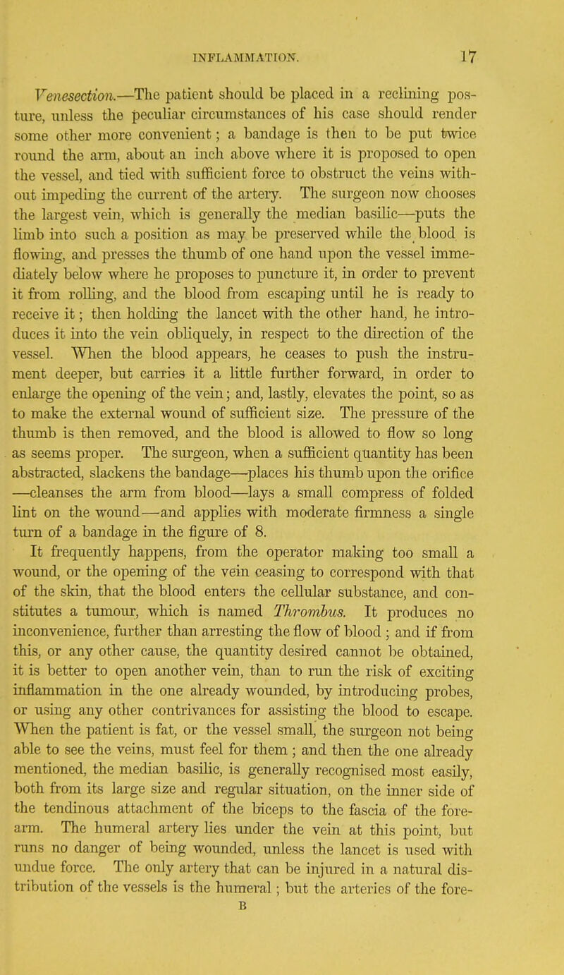 Venesection.—The patient should be placed in a reclining pos- ture, unless the peculiar circumstances of his case should render some other more convenient; a bandage is then to be put twice round the arm, about an inch above where it is proposed to open the vessel, and tied with sufficient force to obstruct the veins with- out impeding the current of the artery. The surgeon now chooses the largest vein, which is generally the median basilic—puts the limb into such a position as may be preserved while the blood is flowing, and presses the thumb of one hand upon the vessel imme- diately below where he proposes to puncture it, in order to prevent it from rolling, and the blood from escaping until he is ready to receive it; then holding the lancet with the other hand, he intro- duces it into the vein obliquely, in respect to the direction of the vessel. When the blood appears, he ceases to push the instru- ment deeper, but carries it a little further forward, in order to enlarge the opening of the vein; and, lastly, elevates the point, so as to make the external wound of sufficient size. The jjressure of the thimib is then removed, and the blood is allowed to flow so long as seems proper. The surgeon, when a sufficient quantity has been abstracted, slackens the bandage—^places his thumb upon the orifice —cleanses the arm from blood—^lays a small compress of folded lint on the wound—and applies with moderate firmness a single turn of a bandage in the figure of 8. It frequently happens, from the operator making too small a wound, or the opening of the vein ceasing to correspond with that of the skin, that the blood enters the cellular substance, and con- stitutes a tumour, which is named Thrombus. It produces no inconvenience, farther than arresting the flow of blood ; and if from this, or any other cause, the quantity desired cannot he obtained, it is better to open another vein, than to run the risk of exciting inflammation in the one already wounded, by introducing probes, or using any other contrivances for assisting the blood to escape. When the patient is fat, or the vessel small, the surgeon not being able to see the veins, must feel for them ; and then the one already mentioned, the median basilic, is generally recognised most easily, both from its large size and regular situation, on the inner side of the tendinous attachment of the biceps to the fascia of the fore- arm. The humeral artery lies under the vein at this point, but runs no danger of bemg wounded, unless the lancet is used with luidue force. The only artery that can be injured in a natural dis- tribution of the vessels is the humeral; but the arteries of the fore- B