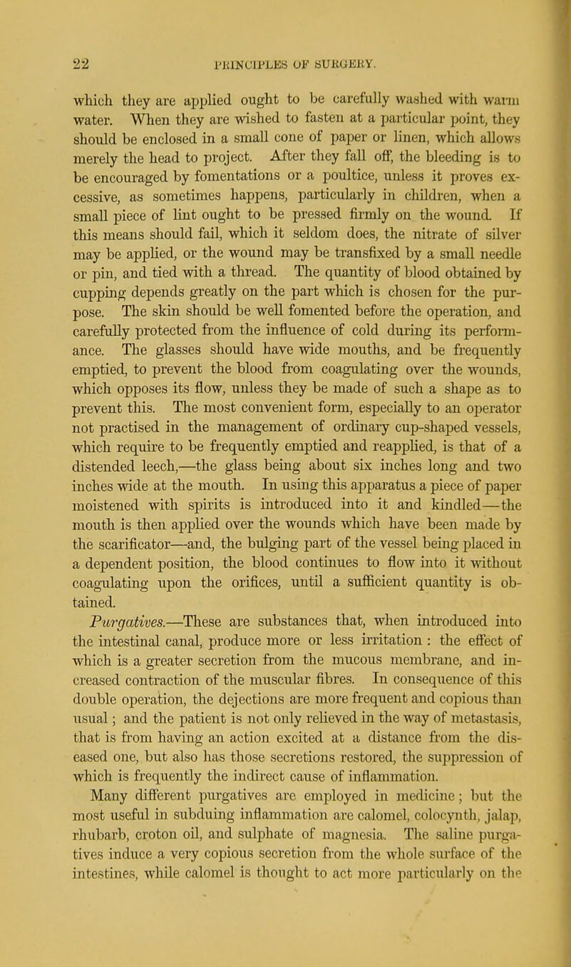 which they are applied ought to be carefully washed with warm water. When they are wished to fasten at a particular point, they should be enclosed in a small cone of paper or linen, which allows merely the head to project. After they fall off, the bleeding is to be encouraged by fomentations or a poultice, unless it proves ex- cessive, as sometimes happens, particularly in children, when a small piece of lint ought to be pressed firmly on the wound. If this means should fail, which it seldom does, the nitrate of silver may be applied, or the wound may be transfixed by a small needle or pin, and tied with a thread. The quantity of blood obtained by cupping depends greatly on the part which is chosen for the pur- pose. The skin shoidd be well fomented before the operation, and carefully protected from the influence of cold during its perform- ance. The glasses should have wide mouths, and be frequently emptied, to prevent the blood from coagulating over the wounds, which opposes its flow, unless they be made of such a shape as to prevent this. The most convenient form, especially to an operator not practised in the management of ordinary cup-shaped vessels, which require to be frequently emptied and reapplied, is that of a distended leech,—the glass being about six inches long and two inches wide at the mouth. In using this apparatus a piece of paper moistened with spirits is introduced into it and kindled—the mouth is then applied over the wounds which have been made by the scarificator—and, the bulging part of the vessel being placed in a dependent position, the blood continues to flow into it without coag-ulating upon the orifices, until a sufiicient quantity is ob- tained. Purgatives.—These are substances that, when introduced into the intestinal canal, produce more or less irritation : the effect of which is a greater secretion from the mucous membrane, and in- creased contraction of the muscular fibres. In consequence of this double operation, the dejections are more frequent and copious than usual; and the patient is not only relieved in the way of metastasis, that is from having an action excited at a distance from the dis- eased one, but also has those secretions restored, the suppression of which is frequently the indirect cause of inflammation. Many different purgatives are employed in medicine; but the most useful in subduing inflammation are calomel, colocynth, jalap, rhubarb, croton oil, and sulphate of magnesia. The saline purga- tives induce a very copious secretion from the whole surface of the intestines, wliile calomel is thought to act more particularly on the