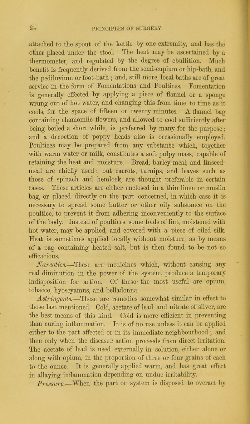 24^ PIUJMOIPLES OF 8UKUEKY. attached to the spout of the kettle by one extremity, and has the other j)laced under the stool. The heat may be ascertained by a thermometer, and regulated by the degree of ebullition. Much benefit is frequently derived from the semi-cupium or hip-bath, and the pediluvium or foot-bath ; and, still more, local baths are of great service in the form of Tomentations and Poultices. Fomentation is generally effected by applying a piece of flannel or a sponge wrung out of hot water, and changing this from time to time as it cools, for the space of fifteen or twenty minutes. A flannel bag containing chamomile flowers, and allowed to cool sufiiciently after being boiled a short while, is preferred by many for the purpose ; and a decoction of poppy heads also is occasionally employed. Poultices may be prepared from any substance which, together with warm water or milk, constitutes a soft pulpy mass, capable of retaining the heat and moisture. Bread, barley-meal, and linseed- meal are chiefly used; but carrots, turnips, and leaves such as those of spinach and hemlock, are thought preferable m certain cases. These articles are either enclosed in a thin linen or muslin bag, or placed directly on the part concerned, in which case it is necessary to spread some butter or other oily substance on the poultice, to prevent it from adhering inconveniently to the surface of the body. Instead of poultices, some folds of lint, moistened with hot water, may be applied, and covered with a j)iece of oiled silk. Heat is sometimes applied locally without moisture, as by means of a bag containing heated salt, but is then found to be not so efficacious. Narcotics.—These are medicines which, without causing any real diminution in the power of the system, produce a temporary indisposition for action. Of these- the most useful are opium, tobacco, hyoscyamus, and belladonna. Astringents.—These are remedies somewhat similar in effect to those last mentioned. Cold, acetate of lead, and nitrate of silver, are the best means of this land. Cold is more efficient in preventing than curing inflammation. It is of no use unless it can be applied either to the part afi'ected or in its immediate neighbourliood ; and then only when the diseased action proceeds from direct irritation. The acetate of lead is used externally in solution, either alone or along with opium, in the proportion of three or four gi-ains of each to the ounce. It is generally applied warm, and has gTcat effect in allaying inflammatio}i depending on undue irritability. Pressure.—When the part or system is disposed to overact by