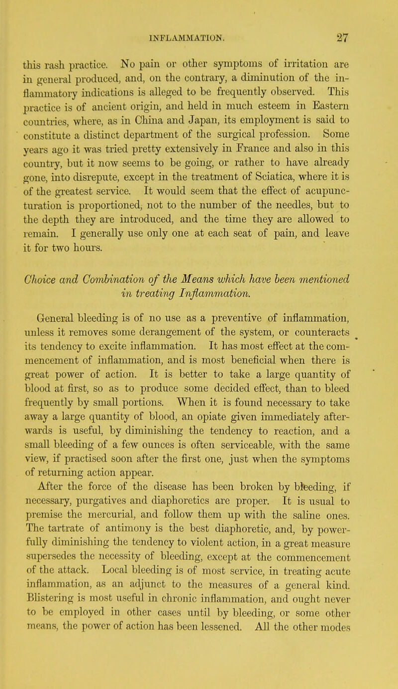 this rash practice. No pain or other symptoms of irritation are in general produced, and, on the contrary, a diminution of the in- flammatory indications is alleged to be frequently observed. This practice is of ancient origin, and held in much esteem in Eastern coimtiies, where, as in China and Japan, its employment is said to constitute a distinct department of the surgical profession. Some years ago it was tried pretty extensively in France and also in this country, but it now seems to be going, or rather to have already gone, into disrepute, except in the treatment of Sciatica, where it is of the gi-eatest service. It would seem that the effect of acupunc- turation is proportioned, not to the mmiber of the needles, but to the depth they are introduced, and the time they are allowed to remain. I generally use only one at each seat of pain, and leave it for two hom-s. Choice and Govibination of the Means which have been mentioned in treating Inflammation. General bleeding is of no use as a preventive of inflammation, unless it removes some derangement of the system, or counteracts its tendency to excite inflammation. It has most effect at the com- mencement of inflammation, and is most beneficial when there is great power of action. It is better to take a large quantity of blood at first, so as to produce some decided effect, than to bleed frequently by small portions. When it is found necessary to take away a large quantity of blood, an opiate given immediately after- wards is useful, by diminishing the tendency to reaction, and a small bleeding of a few ounces is often sei-viceable, with the same view, if practised soon after the first one, just when the symptoms of returning action appear. After the force of the disease has been broken by bteeding, if necessary, purgatives and diaphoretics are proper. It is usual to premise the mercurial, and follow them up with the saline ones. The tartrate of antimony is the best diaphoretic, and, by power- fully diminishing the tendency to violent action, in a great measure supersedes the necessity of bleeding, except at the commencement of the attack. Local bleeding is of most service, in treating acute inflammation, as an adjunct to the measures of a general kind. Blistering is most useful in chronic inflammation, and ought never to be employed in other cases until by bleeding, or some other means, the power of action has been lessened. All the other modes