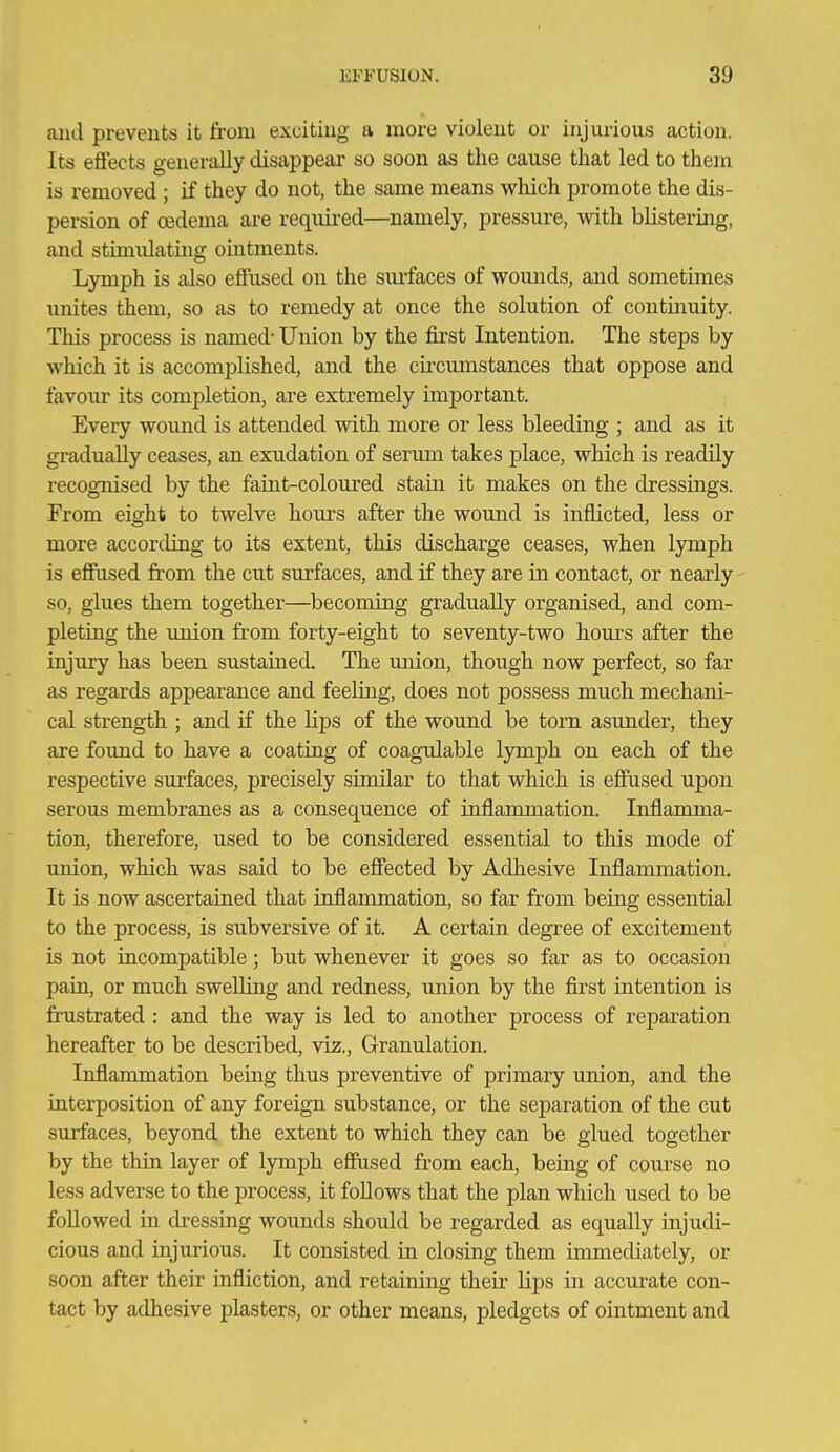 aiid prevents it from exciting a more violent or injurious action. Its effects generally disappear so soon as the cause that led to them is removed ; if they do not, the same means which promote the dis- persion of oedema are requii-ed—namely, pressure, with blistering, and stimulating ohitments. Lymph is also effused on the siu'faces of wounds, and sometimes unites them, so as to remedy at once the solution of continuity. This process is named- Union by the first Intention. The steps by which it is accomplished, and the circumstances that oppose and favoiir its completion, are extremely important. Eveiy wound is attended with more or less bleeding ; and as it gradually ceases, an exudation of serimi takes place, which is readily recognised by the faint-coloui-ed stain it makes on the dressings. From eight to twelve hours after the wound is inflicted, less or more according to its extent, this discharge ceases, when lymph is effused from the cut surfaces, and if they are in contact, or nearly so, glues them together—^becoming gradually organised, and com- pleting the imion from forty-eight to seventy-two hours after the injury has been sustained. The miion, though now perfect, so far as regards appearance and feehng, does not possess much mechani- cal strength ; and if the hps of the wound be torn asimder, they are found to have a coating of coagulable lymph on each of the respective surfaces, precisely similar to that which is effused upon serous membranes as a consequence of inflammation. Inflamma- tion, therefore, used to be considered essential to this mode of union, which was said to be effected by Adhesive Inflammation. It is now ascertained that inflammation, so far from being essential to the process, is subversive of it. A certain degree of excitement is not incompatible; but whenever it goes so far as to occasion pain, or much swelling and redness, union by the first intention is frustrated : and the way is led to another process of reparation hereafter to be described, viz.. Granulation. Inflammation being thus preventive of primary imion, and the interposition of any foreign substance, or the separation of the cut surfaces, beyond the extent to which they can be glued together by the thin layer of lymph effused from each, being of course no less adverse to the process, it follows that the plan which used to be followed in dressing wounds should be regarded as equally injudi- cious and injurious. It consisted in closing them immediately, or soon after their infliction, and retaining thefr Hps in accurate con- tact by adhesive plasters, or other means, pledgets of ointment and