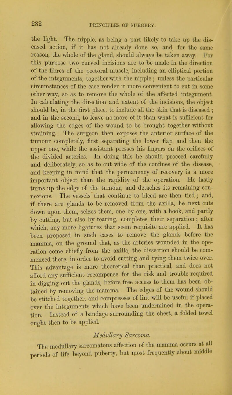 the light. The iiiiDple, as being a part likely to take up the dis- eased action, if it has not abeady done so, and, for the same reason, the whole of the gland, should always be taken away. For this purpose two curved incisions are to be made in the direction of the fibres of the pectoral muscle, including an elliptical portion of the integuments, together with the nipple ; unless the pai'ticvdar circumstances of the case render it more convenient to cut Ln some other way, so as to remove the whole of the affected integument. In calculating the dii'ection and extent of the incisions, the object should be, in the first place, to include aU the skin that is diseased; and in the second, to leave no more of it than what is sufficient for allowing the edges of the wound to be brought together without straining. The surgeon then exposes the anterior surface of the tiunour completely, first separating the lower flap, and then the upper one, while the assistant presses his fingers on the orifices of the divided arteries. In doing this he should proceed carefuUy and deliberately, so as to cut wide of the confines of the disease, and keeping in mind that the permanency of recovery is a more important object than the rapidity of the operation. He lastly turns up the edge of the tumour, and detaches its remaining con- nexions. The vessels that continue to bleed are then tied; and, if there are glands to be removed from the axilla, he next cuts down upon them, seizes them, one by one, with a hook, and partly by cutting, but also by tearing, completes their separation; after which, any more ligatures that seem requisite are ajiplied. It has been proposed in such cases to remove the glands before the mamma, on the giround that, as the arteries wounded in the ope- ration come chiefly from the axilla, the dissection should be com- menced there, in order to avoid cutting and tying them twice over. This advantage is more theoretical than practical, and does not afford any sufficient recompense for the risk and trouble requii-ed in digging out the glands, before free access to them has been ob- tained by removing the mamma. The edges of the wound should be stitched together, and compresses of lint will be useful if placed over the integuments which have been undermined in the opera- tion. Instead of a bandage surrounding the chest, a folded towel ought then to be applied. Medullary Sarcoma. The medullary sarcomatous affection of the mamma occurs at all periods of life beyond puberty, but niost frequently about middle