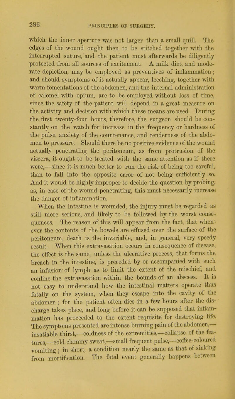 which the inner aperture was not larger than a small quill. The edges of the wound ought then to be stitched together with the interrupted suture, and the patient must afterwards be diligently protected from aU sources of excitement. A milk diet, and mode- rate depletion, may be employed as preventives of inflammation ; and should symptoms of it actually appear, leeching, together with warm fomentations of the abdomen, and the internal administration of calomel with opium, are to be employed without loss of time, since the safety of the patient will depend in a great measure on the activity and decision with which these means are used. During the first twenty-four hours, therefore, the surgeon should be con- stantly on the watch for increase in the frequency or hardness of the pulse, anxiety of the countenance, and tenderness of the abdo- men to j)ressure. Should there be no positive evidence of the wound actually penetrating the peritoneum, as from protinision of the viscera, it ought to be treated vidth the same attention as if there were,—since it is much better to run the risk of being too careful, than to fall into the opposite error of not being sufficiently so. And it would be highly improper to decide the question by probing, as, in case of the wound penetrating, this must necessarily increase the danger of inflammation. When the intestine is woimded, the injury must be regarded as stiU more serious, and likely to be followed by the worst conse- qiiences. The reason of this will appear from the fact, that when- ever the contents of the bowels are eflitsed over the surface of the peritonemn, death is the invariable, and, in general, very speedy residt. When this extravasation occurs in consequence of disease, the effect is the same, unless the ulcerative process, that forms the breach in the intestine, is preceded by or accompanied with such an infusion of lymph as to limit the extent of the mischief, and confine the extravasation within the bounds of an abscess. It is not easy to understand how the intestinal matters operate thus fatally on the system, when they escape into the cavity of the abdomen; for the patient often dies in a few hours after the dis- charge takes place, and long before it can be supposed that inflam- mation has proceeded to the extent requisite for destrojmig life. The symptoms presented are intense burning pain of the abdomen,— insatiable thirst,—coldness of the extremities,—coUapse of the fea- tiires, cold clammy sweat,—small frequent pulse,—coffee-coloured vomitino-; in short, a condition nearly the same as that of sinking from mortification. The fatal event generally happens between