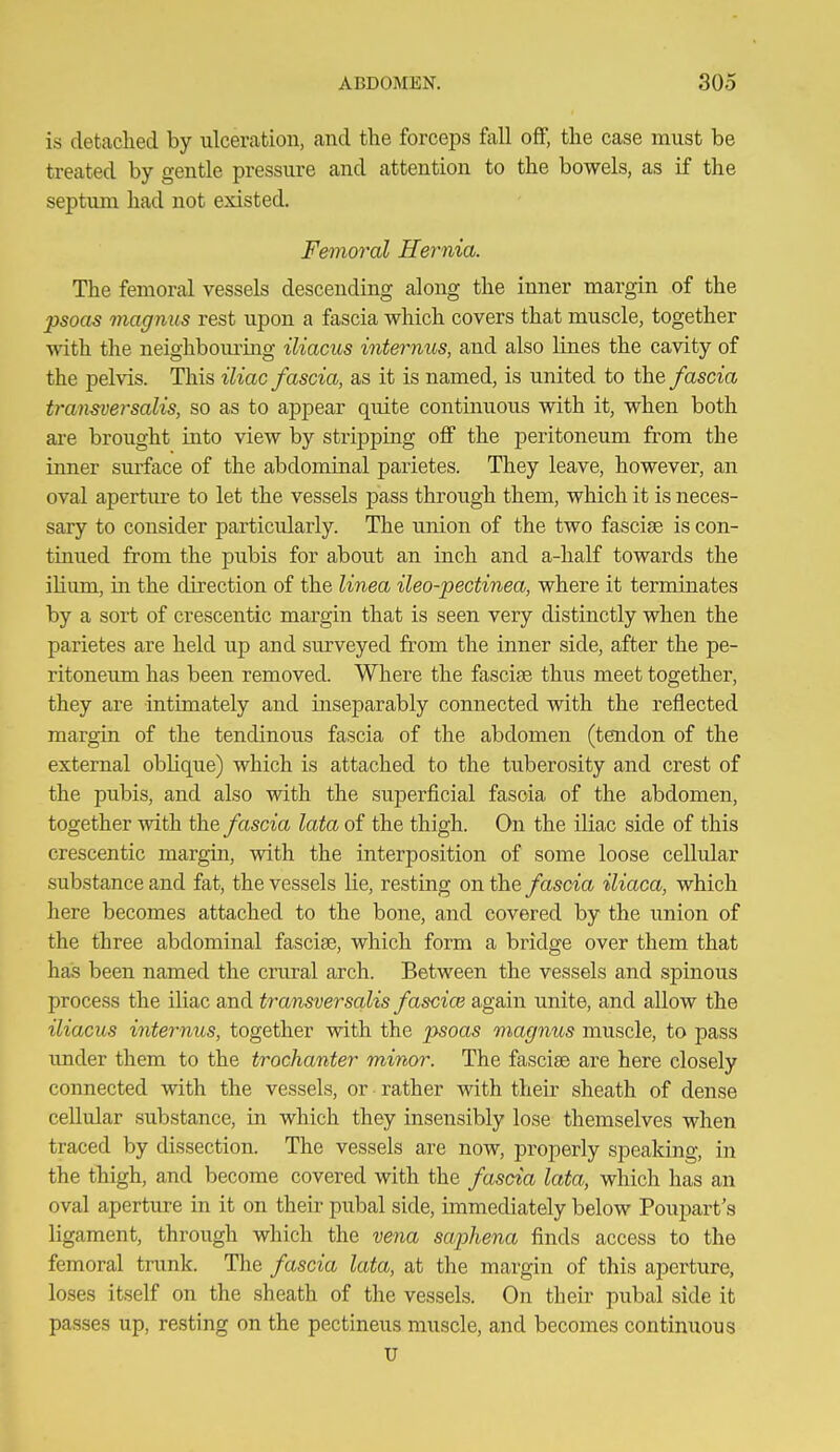 is detaclied by ulceration, and the forceps fall off, the case must be treated by gentle pressure and attention to the bowels, as if the septum had not existed. Femoral Hernia. The femoral vessels descending along the inner margin of the psoas magnus rest upon a fascia which covers that muscle, together with the neighboiu-ing iliacus internus, and also lines the cavity of the pelvis. This iliac fascia, as it is named, is united to the fascia transversalis, so as to appear quite continuous with it, when both ai-e brought into view by stripping off the peritoneum from the inner sm-face of the abdominal parietes. They leave, however, an oval aperture to let the vessels pass through them, which it is neces- sary to consider particularly. The union of the two fasciae is con- tinued from the pubis for about an inch and a-half towards the iHum, in the direction of the linea ileo-pectinea, where it terminates by a sort of crescentic margin that is seen very distinctly when the parietes are held up and surveyed from the inner side, after the pe- ritoneum has been removed. Where the fasciae thus meet together, they are intimately and inseparably connected with the reflected margin of the tendinous fascia of the abdomen (tendon of the external obhque) which is attached to the tuberosity and crest of the pubis, and also with the superficial fascia of the abdomen, together with the fascia lata of the thigh. On the iliac side of this crescentic margin, with the interposition of some loose cellular substance and fat, the vessels lie, resting on the fascia iliaca, which here becomes attached to the bone, and covered by the union of the three abdominal fasciae, which form a bridge over them that has been named the crural arch. Between the vessels and spinous process the iliac and transversalis fascice again unite, and allow the iliacus internus, together with the psoas magnus muscle, to pass imder them to the trochanter minor. The fasciae are here closely connected with the vessels, or rather with their sheath of dense cellular substance, in which they insensibly lose themselves when traced by dissection. The vessels are now, properly speaking, in the thigh, and become covered with the fascia lata, which has an oval aperture in it on their pubal side, immediately below Poupart's ligament, through which the vena saphena finds access to the femoral tnmk. The fascia lata, at the margin of this aperture, loses itself on the sheath of the vessels. On their pubal side it passes up, resting on the pectineus muscle, and becomes continuous U