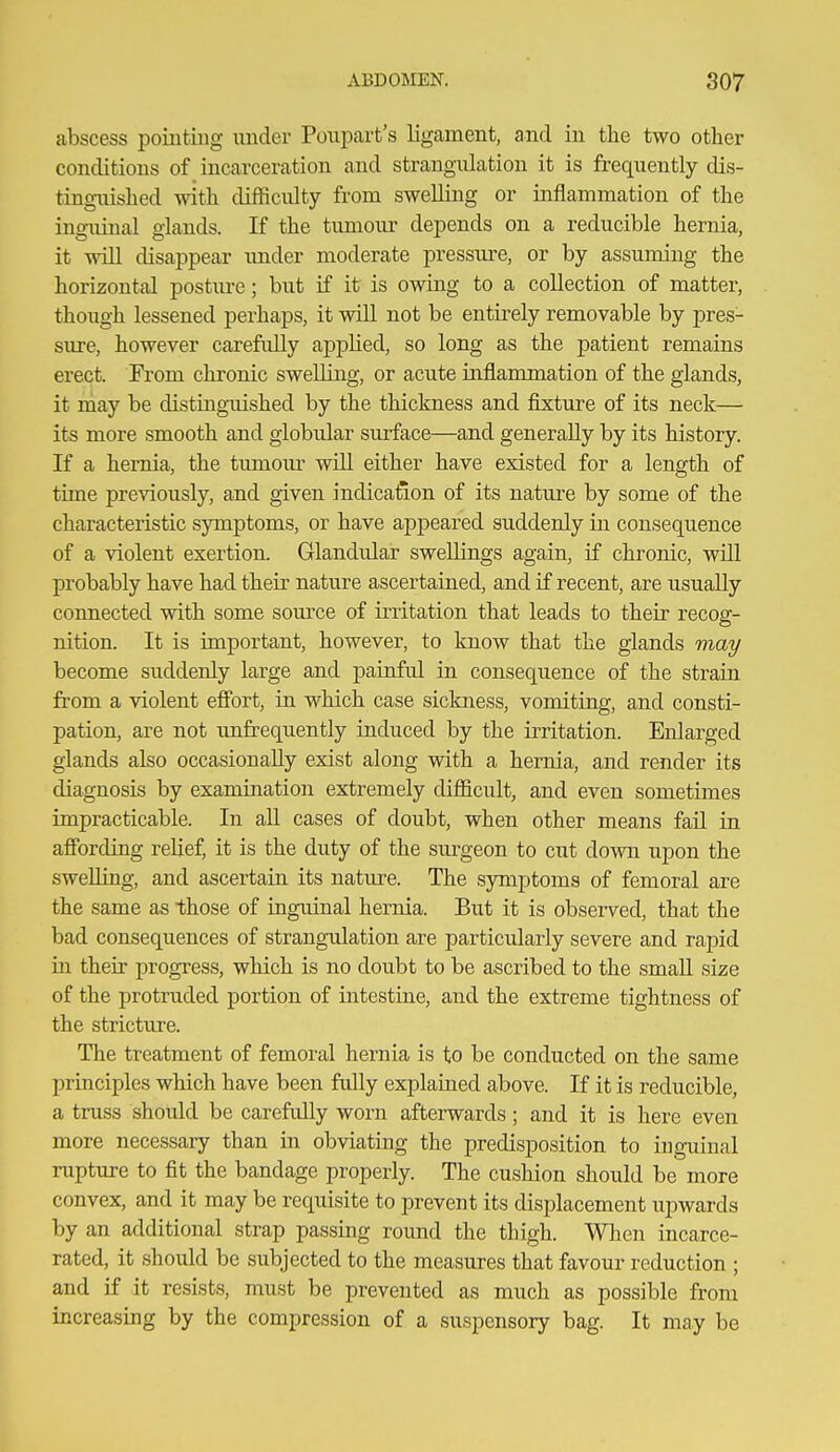 abscess pointing under Poupart's ligament, and in the two other conditions of incarceration and strangulation it is frequently dis- tingaiished with difficulty from swelling or inflammation of the inguinal glands. If the tumour depends on a reducible hernia, it will disappear imder moderate pressure, or by assuming the horizontal postiu-e; but if it is owing to a collection of matter, though lessened perhaps, it will not be entirely removable by pres- sure, however carefully applied, so long as the patient remains erect. From chronic swelling, or acute inflammation of the glands, it niay be distinguished by the thickness and fixture of its neck— its more smooth and globular surface—and generally by its history. If a hernia, the tumoiu- will either have existed for a length of time previously, and given indication of its nature by some of the characteristic symptoms, or have appeared suddenly in consequence of a violent exertion. Glandular swellings again, if chronic, wUl probably have had their nature ascertained, and if recent, are usually connected with some source of irritation that leads to their recog- nition. It is important, however, to know that the glands may become suddenly large and painful in consequence of the strain from a violent effort, in which case sickness, vomiting, and consti- pation, are not unfrequently induced by the irritation. Enlarged glands also occasionally exist along with a hernia, and render its diagnosis by examination extremely difficult, and even sometimes impracticable. In all cases of doubt, when other means fail in afibrding relief, it is the duty of the siu-geon to cut down upon the swelling, and ascertain its nature. The symptoms of femoral are the same as those of inguinal hernia. But it is observed, that the bad consequences of strangulation are particularly severe and rapid in their progress, which is no doubt to be ascribed to the small size of the protruded portion of intestine, and the extreme tightness of the stricture. The treatment of femoral hernia is to be conducted on the same principles which have been fully explained above. If it is reducible, a truss should be carefully worn afterwards; and it is here even more necessary than in obviating the predisposition to inguinal rupture to fit the bandage properly. The cushion should be more convex, and it may be requisite to prevent its displacement upwards by an additional strap passing round the thigh. When incarce- rated, it should be subjected to the measures that favour reduction ; and if it resists, must be prevented as much as possible from increasing by the compression of a suspensory bag. It may be