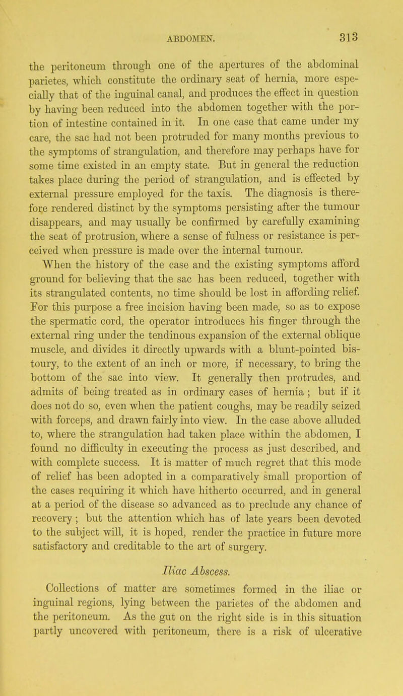 the peritoneum tlu'oiigh one of the apertures of the abdominal parietes, which constitute the ordinary seat of hernia, more espe- cially that of the inguinal canal, and produces the effect in question by having been reduced into the abdomen together with the por- tion of intestine contained in it. In one case that came under my care, the sac had not been protruded for many months previous to the symptoms of strangulation, and therefore may perhaps have for some time existed in an empty state. But in general the reduction takes place during the period of strangidation, and is effected by external pressm^e employed for the taxis. The diagnosis is there- fore rendered distinct by the symptoms persisting after the tumour disappears, and may usually be confirmed by carefully examining the seat of protrusion, where a sense of fulness or resistance is per- ceived when pressure is made over the internal tumour. When the history of the case and the existing symptoms afford ground for beheving that the sac has been reduced, together with its strangulated contents, no time should be lost in affording relief For this purpose a free incision having been made, so as to expose the spermatic cord, the operator introduces his finger through the external ring under the tendinous expansion of the external oblique muscle, and divides it directly upwards with a blunt-pointed bis- toury, to the extent of an inch or more, if necessary, to bring the bottom of the sac into view. It generally then protrudes, and admits of being treated as in ordinary cases of hernia ; but if it does not do so, even when the patient coughs, may be readily seized with forceps, and drawn faMy into view. In the case above alluded to, where the strangulation had taken place within the abdomen, I foimd no difficulty in executing the process as just described, and with complete success. It is matter of much regret that this mode of relief has been adopted in a comparatively small proportion of the cases requiring it which have hitherto occurred, and in general at a period of the disease so advanced as to preclude any chance of recovery ; but the attention which has of late years been devoted to the subject will, it is hoped, render the practice in future more satisfactory and creditable to the art of surgery. Iliac Abscess. Collections of matter are sometimes formed in the iliac or inguinal region.s, lying between the parietes of the abdomen and the peritoneum. As the gut on the right side is in this situation partly uncovered with peritoneum, there is a risk of ulcerative