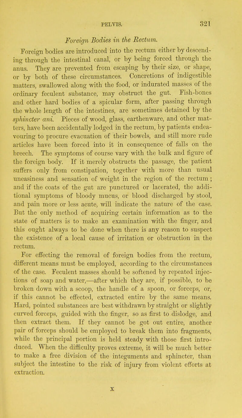 Foreign Bodies in the Rectum. Foreign bodies are introduced into the rectum either by descend- ing through the intestinal canal, or by being forced through the anus. They are prevented from escaping by their size, or shape, or by both of these circumstances. Concretions of indigestible matters, swallowed along with the food, or indurated masses of the ordinary feculent substance, may obstruct the gut. Fish-bones and other hard bodies of a spicular form, after passing through the whole length of the intestines, are sometimes detained by the sphincter ani. Pieces of wood, glass, earthenware, and other mat- ters, have been accidentally lodged in the rectum, by patients endea- vouring to procure evacuation of their bowels, and still more rude articles have been forced into it in consequence of falls on the breech. The symptoms of course vary with the bulk and figure of the foreign body. If it merely obstructs the passage, the patient suffers only from constipation, together with more than usual uneasiness and sensation of weight in the region of the rectum; and if the coats of the gut are punctured or lacerated, the addi- tional symptoms of bloody mucus, or blood discharged by stool, and pain more or less acute, wiU indicate the nature of the case. But the only method of acquiring certain information as to the state of matters is to make an examination with the finger, and this ought always to be done when there is any reason to suspect the existence of a local cause of irritation or obstruction in the rectum. For effecting the removal of foreign bodies from the rectum, different means must be employed, according to the circumstances of the case. Feculent masses should be softened by repeated injec- tions of soap and water,—after which they are, if possible, to be broken down with a scoop, the handle of a spoon, or forcej)s, or, if this cannot be effected, extracted entire by the same means. Hard, pointed substances are best withdrawn by straight or slightly curved forceps, guided with the finger, so as first to dislodge, and then extract them. If they cannot be got out entire, another pair of forceps should be employed to break them into fragments, while the principal portion is held steady with those first intro- duced. When the difficulty proves extreme, it will be much better to make a free division of the integuments and sphincter, than subject the intestine to the risk of injury from violent eSbrts at extraction. X