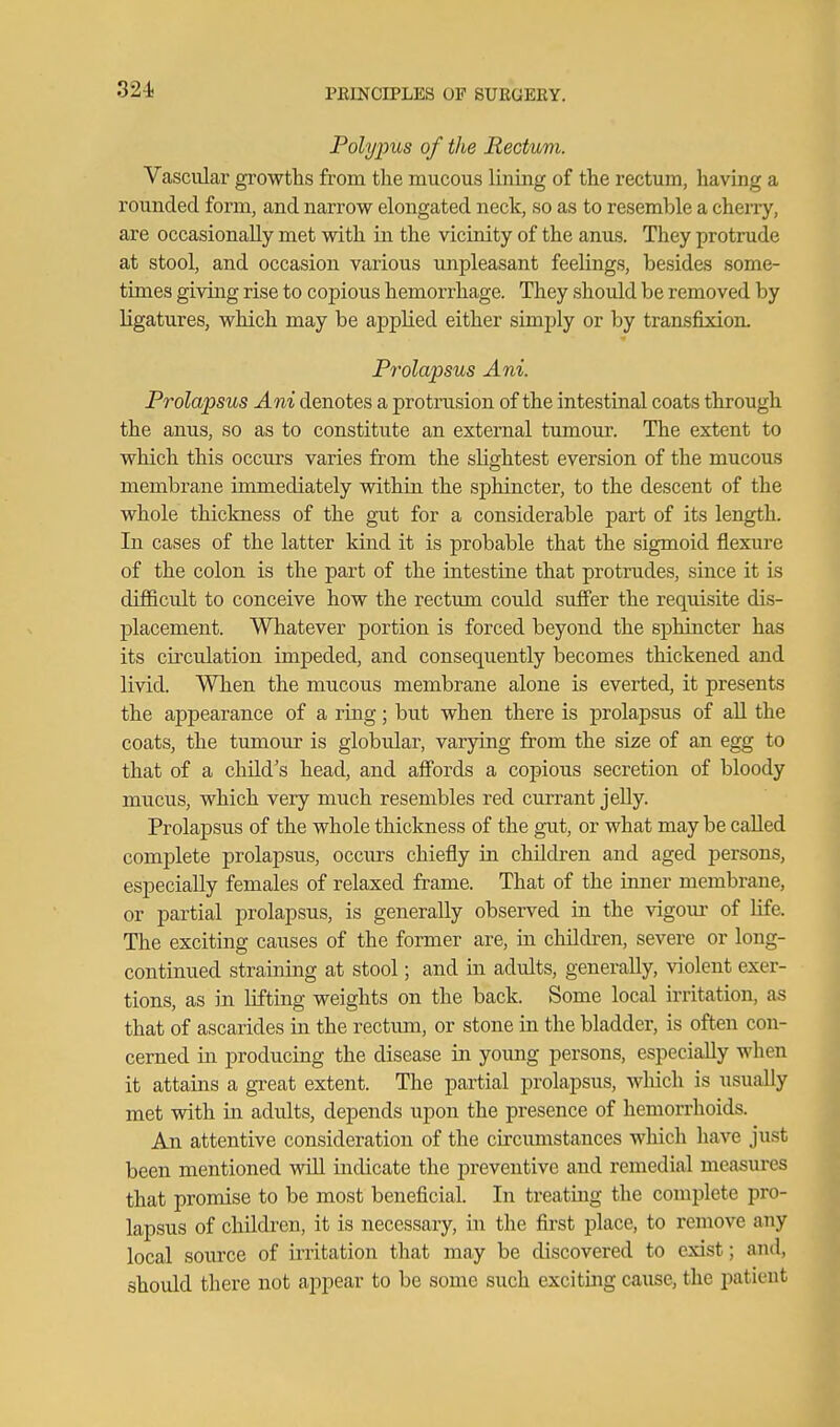 Polypus of the Rectum. Vascular growths from the mucous lining of the rectum, having a rounded form, and narrow elongated neck, so as to resemble a cherry, are occasionally met with in the vicinity of the anus. They protrude at stool, and occasion various unpleasant feelings, besides some- times giving rise to copious hemorrhage. They should be removed by ligatures, which may be applied either simply or by transfixion. Prolapsus Ani. Prolapsus Ani denotes a protrusion of the intestinal coats through the anus, so as to constitute an external tumour. The extent to which this occurs varies from the slightest eversion of the mucous membrane immediately within the sphincter, to the descent of the whole thickness of the gut for a considerable part of its length. In cases of the latter kind it is probable that the sigmoid flexure of the colon is the part of the intestine that protrudes, since it is difficult to conceive how the rectum could suffer the requisite dis- placement. Whatever portion is forced beyond the sphincter has its circulation impeded, and consequently becomes thickened and livid. When the mucous membrane alone is everted, it presents the appearance of a rmg; but when there is prolapsus of aU the coats, the tumour is globular, varying from the size of an egg to that of a child's head, and aff'ords a copious secretion of bloody mucus, which very much resembles red currant jelly. Prolaj)Sus of the whole thickness of the gait, or what may be called complete prolapsus, occurs chiefly in children and aged persons, especially females of relaxed frame. That of the inner membrane, or partial prolapsus, is generally observed in the vigom- of life. The exciting causes of the former are, in children, severe or long- continued straining at stool; and in adults, generally, violent exer- tions, as in lifting weights on the back. Some local initation, as that of ascarides in the rectimi, or stone in the bladder, is often con- cerned in producing the disease in young persons, especially when it attains a great extent. The partial prolapsus, Avhich is usually met with in adults, depends upon the presence of hemorrhoids. An attentive consideration of the circimistances which have just been mentioned vdll indicate the j»reventive and remedial measures that promise to be most beneficial. In treating the complete pro- lapsus of children, it is necessary, in the first place, to remove any local source of U'ritation that may be discovered to exist; and, should there not appear to be some such exciting cause, the patient