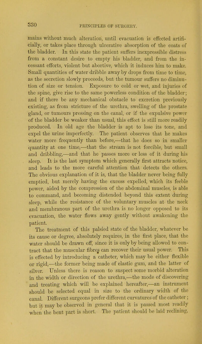 maiiis without much alteration, until evacuation is effected artifi- cially, or takes place through ulcerative absorption of the coats of the bladder. In this state the patient suffers inexjiressible distress from a constant desu'e to empty his bladder, and from the ua- cessant eflPorts, violent but abortive, which it induces him to make. Small quantities of water dribble away by drops from time to time, as the secretion slowly proceeds, but the tumour suffers no diminu- tion of size or tension. Exposure to cold or wet, and injuries of the spine, give rise to the same powerless condition of the bladder; and if there be any mechanical obstacle to excretion previou.sly existing, as from stricture of the uretlu'a, swelling of the prostate gland, or timiours pressing on the canal, or if the expulsive power of the bladder be weaker than usual, this effect is still more readily produced. In old age the bladder is apt to lose its tone, and expel the urine imperfectly. The patient observes that he makes water more frequently than before,—that he does so in smaller quantity at one time,—that the stream is not forcible, but small and dribbling,—and that he passes more or less of it during his sleep. It is the last symptom which generally first attracts notice, and leads to the more careful attention that detects the others. The obvious explanation of it is, that the bladder never being fidly emptied, but merely having the excess expelled, which its feeble power, aided by the compression of the abdominal muscles, is able to command, and becoming distended beyond this extent durmg sleep, while the resistance of the voluntary muscles at the neck and membranous part of the m'ethra is no longer opposed to its evacuation, the water flows away gently without awakeniag the patient. The treatment of this palsied state of the bladder, whatever be its cause or degree, absolutely requires, in the first place, that the water shordd be drawn off, since it is only by being allowed to con- tract that the muscular fibre^ can recover their usual power. This is effected by introducing a catheter, which may be either flexible or rigid,—the former being made of elastic gum, and the latter of silver. Unless there is reason to suspect some morbid alteration in the width or direction of the lu-ethra,—the mode of discoveruig and treating which wiU be explained hereafter,—an instnuuent should be selected equal in size to tlie ordinary wddth of the canal. Different surgeons prefer different curvatures of the catheter; but it may be observed in general that it is pa.ssed most readily when the bent part is short. The patient should be laid reclinuig,