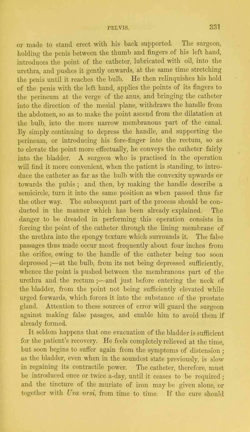 or made to stand erect with his back supported. The surgeon, holding the penis between the thumb and fingers of his left hand, introduces the pouit of the catheter, lubricated with oil, into the vu-ethra, and pushes it gently onwards, at the same time stretching the penis imtil it reaches the bulb. He then relinquishes his hold of the penis with the left hand, applies the points of its fingers to the perineum at the verge of the anus, and bringing the catheter into the direction of the mesial plane, withdraws the handle from the abdomen, so as to make the point ascend from the dilatation at the bulb, into the more narrow membranous part of the canal. By simply continuing to depress the handle, and supporting the periueimi, or introducmg his fore-finger into the rectum, so as to elevate the point more efi'ectually, he conveys the catheter fairly into the bladder. A surgeon who is practised in the ojieration will find it more convenient, when the patient is standing, to intro- duce the catheter as far as the bulb with the convexity upwards or towards the pubis ; and then, by making the handle describe a semicircle, turn it into the same position as when passed thus far the other way. The subsequent part of the process should be con- ducted in the manner which has been already explained. The danger to be dreaded in performing this operation consists in forcing the point of the catheter through the lining membrane of the m'ethra into the spongy texture which surroimds it. The false passages thus made occur most frequently about four inches from the orifice, owing to the handle of the catheter being too soon depressed;—at the bulb, from its not being depressed sufficiently, whence the point is pushed between the membranous part of the urethra and the rectum ;—and just before entering the neck of the bladder, from the point not being sufiiciently elevated while urged forwards, which forces it into the substance of the prostate gland. Attention to these sources of error will guard the surgeon against making false pasages, and enable him to avoid them if already formed. It seldom happens that one evacuation of the bladder is sufficient for the patient's recovery. He feels completely relieved at the time, but soon begins to sufi'er again from the symptoms of distension ; as the bladder, even when in the soundest state previously, is slow in regaining its contractile power. The catheter, therefore, must be introduced once or twice a-day, until it ceases to be required; and the tincture of the muriate of iron may be given alone, or together with Uva ursi, from time to time. If the cure should