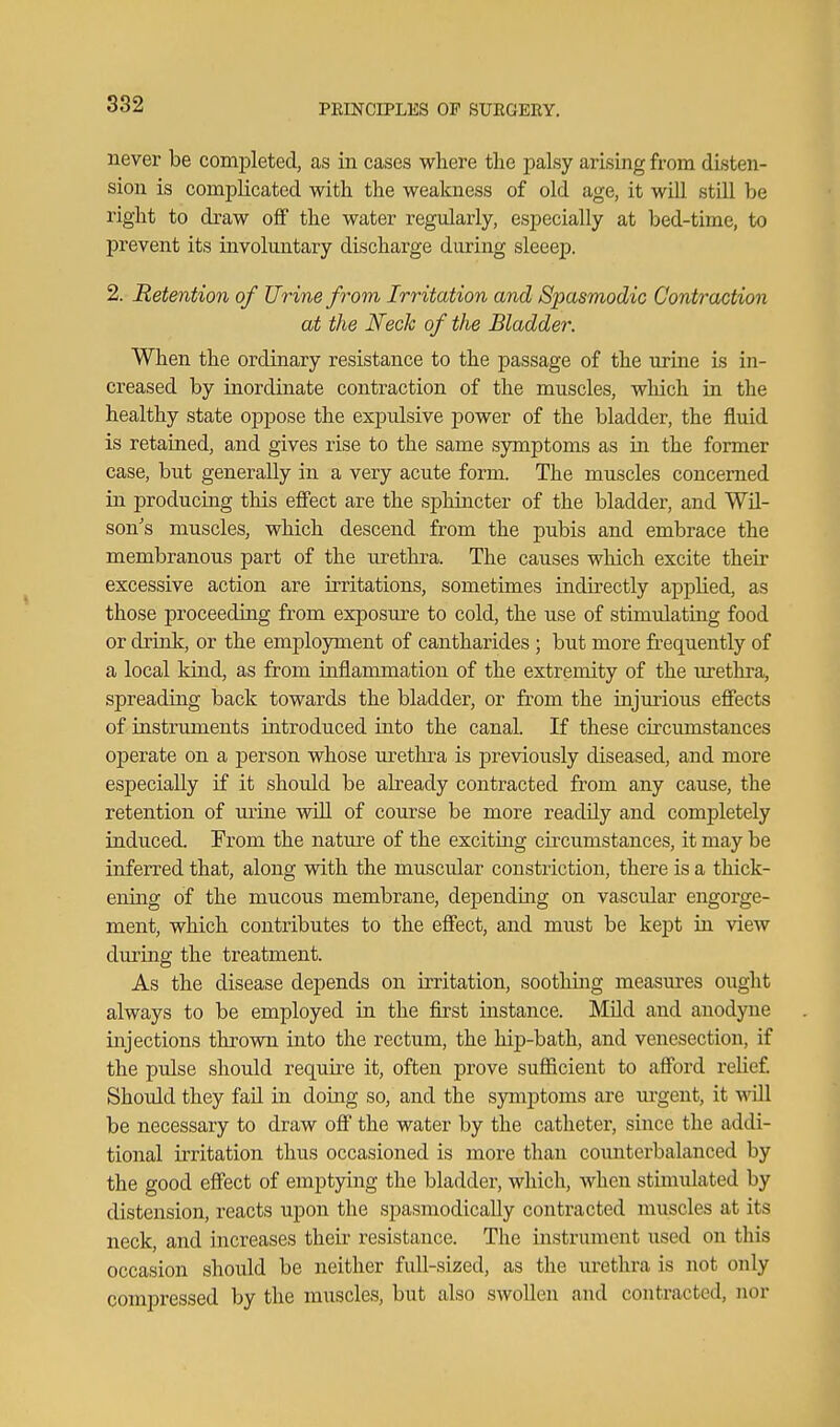 never be completed, as in cases where the palsy arising from disten- sion is complicated with the weakness of old age, it will still be right to draw off the water regularly, especially at bed-time, to prevent its involuntary discharge during sleeejD. 2. Retention of Urine from Irritation and Spasmodic Contraction at the Neck of the Bladder. When the ordinary resistance to the passage of the urine is in- creased by inordinate contraction of the muscles, which in the healthy state oppose the expulsive power of the bladder, the fluid is retained, and gives rise to the same symptoms as in the former case, but generally in a very acute form. The muscles concerned in producing this effect are the sphincter of the bladder, and Wil- son's muscles, which descend from the pubis and embrace the membranous part of the urethra. The causes which excite their excessive action are irritations, sometimes indirectly applied, as those proceeding from exposure to cold, the use of stimulating food or drinlc, or the employment of cantharides ; but more frequently of a local kind, as from inflammation of the extremity of the urethra, spreading back towards the bladder, or from the injurious effects of instruments introduced into the canal. If these circumstances operate on a person whose lu^ethra is previously diseased, and more especially if it should be ah'eady contracted from any cause, the retention of urine wiO. of course be more readily and completely induced. From the nature of the exciting circumstances, it may be inferred that, along with the muscular constriction, there is a thick- ening of the mucous membrane, depending on vascidar engorge- ment, which contributes to the effect, and must be kept in view during the treatment. As the disease depends on irritation, soothing measures ought always to be employed in the first instance. Mild and anodjme injections thrown into the rectum, the hip-bath, and venesection, if the pulse should require it, often prove sufiicient to afford relief. Should they fail in doing so, and the symptoms are m'gent, it will be necessary to draw off the water by the catheter, since the addi- tional irritation thus occasioned is more than counterbalanced by the good effect of emptying the bladder, which, when stimulated by distension, reacts upon the spasmodically contracted muscles at its neck, and increases their resistance. The instrument used on this occasion should be neither full-sized, as the urethra is not only compressed by the muscles, but also swollen and contracted, nor