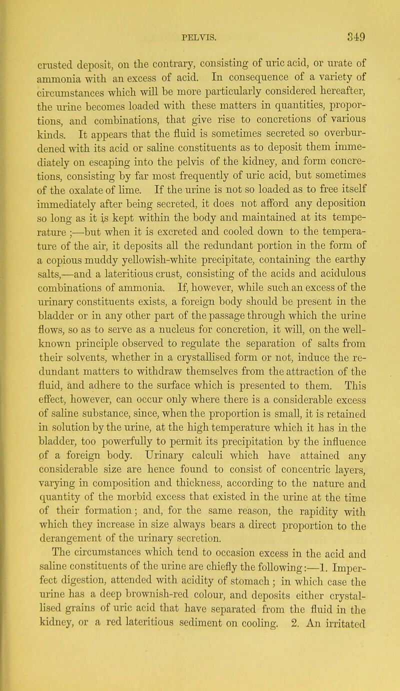 crusted deposit, ou the contrary, consisting of uric acid, or urate of ammonia with, an excess of acid. In consequence of a variety of circiunstances wMcli will be more particularly considered hereafter, the \u-ine becomes loaded with these matters in quantities, propor- tions, and combinations, that give rise to concretions of various kinds. It appears that the fluid is sometimes secreted so overbur- dened with its acid or saline constituents as to deposit them imme- diately on escaping into the pelvis of the kidney, and form concre- tions, consisting by far most frequently of uric acid, but sometimes of the oxalate of lime. If the urine is not so loaded as to free itself immediately after being secreted, it does not afibrd any deposition so long as it is kept within the body and maintained at its tempe- rature ;—but when it is excreted and cooled down to the tempera- ture of the air, it deposits aU the rediuidant portion in the form of a copious muddy yeUowish-white precipitate, containing the earthy salts,—and a lateritious crust, consisting of the acids and acidulous combinations of ammonia. If, however, while such an excess of the urinary constituents exists, a foreign body should be present in the bladder or in any other part of the passage through which the ui'ine flows, so as to serve as a nucleus for concretion, it will, on the well- known principle observed to regulate the sej^aration of salts from their solvents, whether in a crystallised form or not, induce the re- dundant matters to withdraw themselves from the attraction of the fluid, and adhere to the surface which is presented to them. This effect, however, can occur only where there is a considerable excess of saline substance, since, when the proportion is small, it is retained in solution by the urine, at the high temperature which it has in the bladder, too powerfully to permit its precipitation by the influence of a foreign body. Urinary calculi which have attaiiaed any considerable size are hence found to consist of concentric layers, varjdng in composition and thickness, according to the nature and quantity of the morbid excess that existed in the urine at the time of their formation; and, for the same reason, the rapidity with which they increase in size always bears a direct proportion to the derangement of the urinary secretion. The circumstances which tend to occasion excess in the acid and saline constituents of the urine are chiefly the following:—1. Imper- fect digestion, attended with acidity of stomach; in which case the urine has a deep brownish-red colom-, and deposits either crystal- lised grains of uric acid that have separated from the fluid in the kidney, or a red lateritious sediment on cooling. 2. An irritated