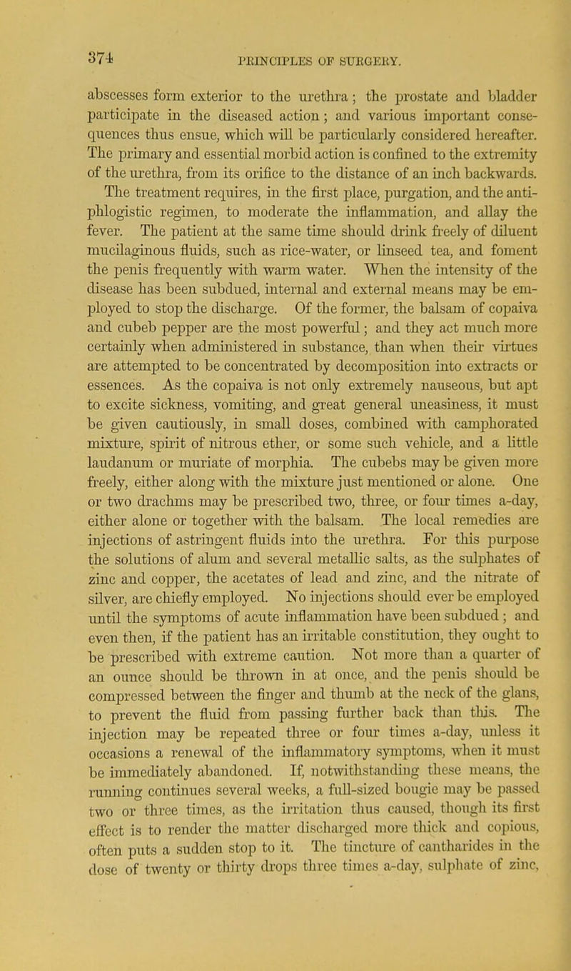 abscesses form exterior to the m-ethra; the prostate and bladder participate in the diseased action; and various imjjortant conse- quences thus ensue, which will be particularly considered hereafter. The primary and essential morbid action is confined to the extremity of the urethra, from its orifice to the distance of an inch backwards. The treatment requires, in the first place, purgation, and the anti- phlogistic regimen, to moderate the inflammation, and allay the fever. The patient at the same time should drink fi-eely of diluent mucilaginous fluids, such as rice-water, or linseed tea, and foment the penis frequently with warm water. When the iutensity of the disease has been subdued, internal and external means may be em- ployed to stop the discharge. Of the former, the balsam of copaiva and cubeb pepper are the most powerful; and they act much more certainly when administered in substance, than when their virtues are attempted to be concentrated by decomposition into extracts or essences. As the copaiva is not only extremely nauseous, but apt to excite sickness, vomiting, and great general uneasiness, it must be given cautiously, in small doses, combined with camphorated mixture, spirit of nitrous ether, or some such vehicle, and a little laudanum or muriate of morphia. The cubebs may be given more freely, either along with the mixture just mentioned or alone. One or two drachms may be prescribed two, three, or four times a-day, either alone or together with the balsam. The local remedies are injections of astringent fluids into the m'ethra. For this purpose the solutions of alum and several metallic salts, as the sulijhates of zinc and copper, the acetates of lead and zinc, and the nitrate of silver, are chiefly employed. No injections should ever be employed until the symptoms of acute mflammation have been subdued ; and even then, if the patient has an irritable constitution, they ought to be prescribed with extreme caution. Not more than a quarter of an ounce should be thrown in at once, and the penis should be compressed between the finger and thumb at the neck of the glans, to prevent the fluid from passing further back than tliis. Tlie injection may be repeated three or foiu- times a-day, unless it occasions a renewal of the inflammatory symptoms, when it must be immediately abandoned. If, notwithstanding these means, the iTimiing contiimes several weeks, a fuU-sized bougie may be passed two or three times, as the irritation thus caused, thoiigh its fii'st eff'ect is to render the matter discharged more thick and copious, often puts a sudden stop to it. The tincture of cantharides in the dose of twenty or thirty drops three times a-day, sulphate of zinc,