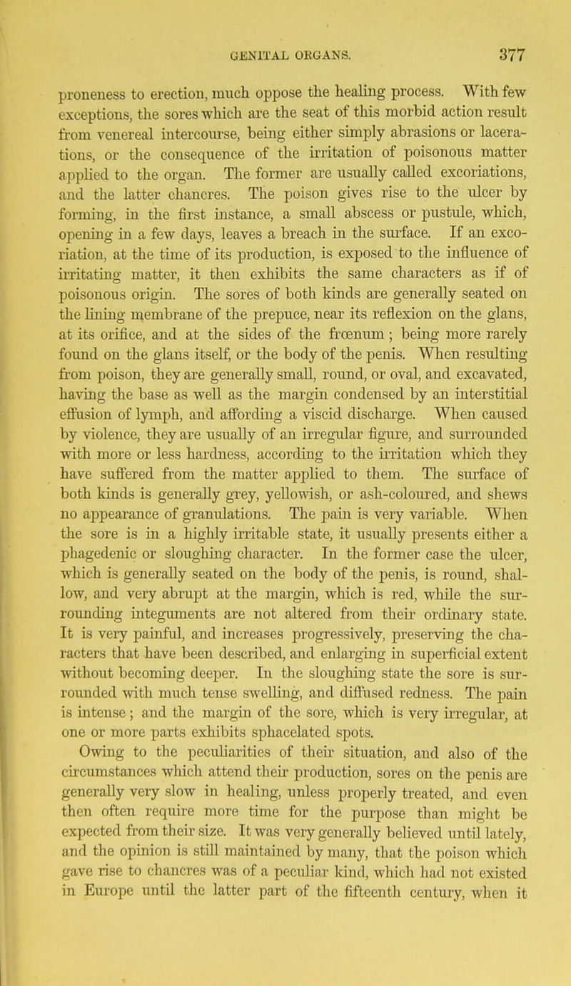 proneness to erection, mucli oppose the healing process. With few exceptions, the sores which are the seat of this morbid action result from venereal intercourse, being either simply abrasions or lacera- tions, or the consequence of the irritation of poisonous matter appKed to the organ. The former are usually called excoriations, and the latter chancres. The poison gives rise to the ulcer by forming, in the first instance, a small abscess or pustule, which, opening in a few days, leaves a breach in the surface. If an exco- riation, at the time of its production, is exposed to the influence of irritatino- matter, it then exhibits the same characters as if of poisonous origin. The sores of both kinds are generally seated on the liniug membrane of the prepuce, near its reflexion on the glans, at its orifice, and at the sides of the froemm; being more rarely found on the glans itself, or the body of the penis. When resulting from poison, they are generally smaU, round, or oval, and excavated, having the base as well as the margin condensed by an interstitial eSusion of lymph, and aflFording a viscid discharge. When caused by violence, they are usually of an irregular figure, and surrounded with more or less hardness, according to the irritation which they have suffered from the matter applied to them. The surface of both kinds is generally grey, yellowish, or ash-coloured, and shews no appearance of granulations. The pain is very variable. When the sore is in a highly irritable state, it usually presents either a phagedenic or sloughing character. In the former case the ulcer, which is generally seated on the body of the penis, is round, shal- low, and very abrupt at the margin, which is red, while the sur- roimding integuments are not altered from their ordinary state. It is very painful, and increases progressively, preserving the cha- racters that have been described, and enlarging in superficial extent without becoming deeper. In the sloughing state the sore is sur- romided with much tense swelling, and diffiised redness. The pain is intense ; and the margin of the sore, which is very u-regular, at one or more parts exhibits sphacelated spots. Owing to the peculiarities of their situation, and also of the circumstances which attend their production, sores on the penis are generally very slow in healing, unless properly treated, and even then often require more time for the purpose than miglit be expected from their size. It was very generally beUeved until lately, and the opinion is still maintained by many, that the poison which gave rise to chancres was of a peculiar kind, which had not existed in Europe until the latter part of the fifteenth century, when it