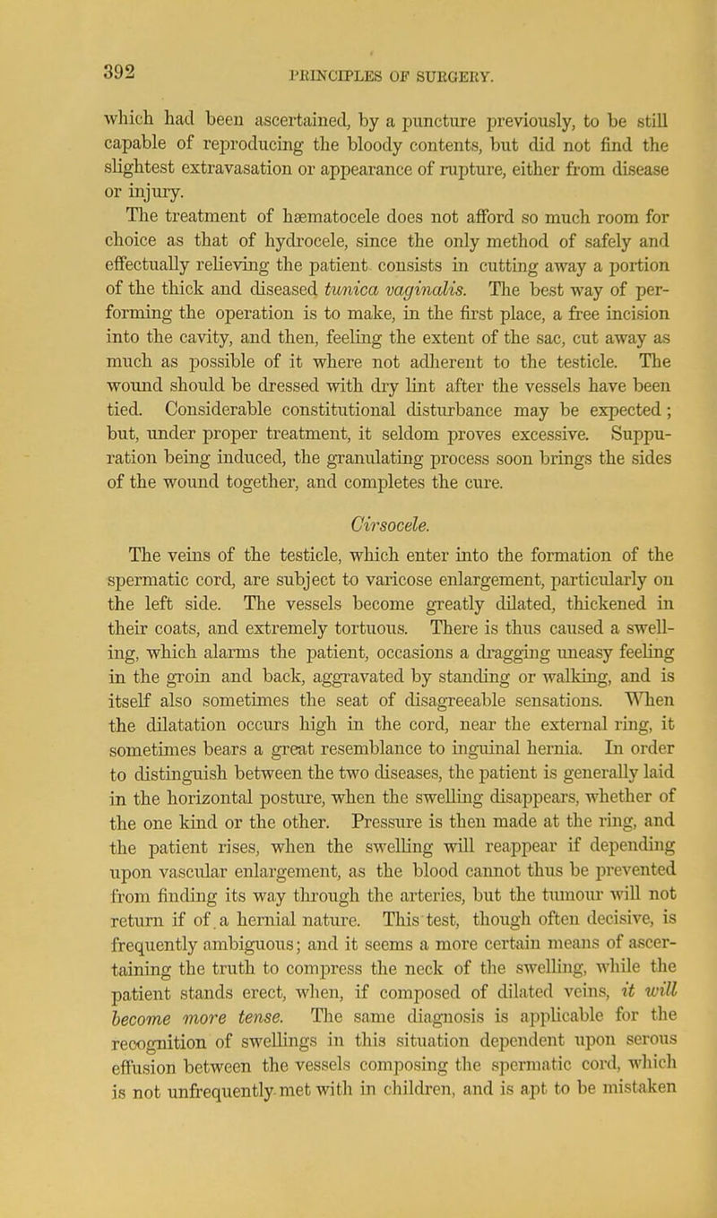 which had been ascertained, by a puncture previously, to be still capable of reproducing the bloody contents, but did not find the slightest extravasation or appearance of rupture, either from disease or injury. The treatment of haematocele does not afford so much room for choice as that of hydi-ocele, since the only method of safely and effectually relieving the patient consists in cutting away a portion of the thick and diseased timica vaginalis. The best way of per- forming the operation is to make, in the first place, a free incision into the cavity, and then, feeling the extent of the sac, cut away as much as possible of it where not adherent to the testicle. The wound should be dressed with dry lint after the vessels have been tied. Considerable constitutional disturbance may be expected; but, under proper treatment, it seldom proves excessive. Suppu- ration being induced, the granulating process soon brings the sides of the wound together, and completes the ciu-e. Cirsocele. The veins of the testicle, which enter into the formation of the spermatic cord, are subject to varicose enlargement, particularly on the left side. The vessels become greatly dilated, thickened in their coats, and extremely tortuoiis. There is thus caiised a swell- ing, which alarms the patient, occasions a di'agging uneasy feeling in the groin and back, aggravated by standing or walking, and is itself also sometimes the seat of disagreeable sensations. UTien the dilatation occurs high in the cord, near the external ring, it sometimes bears a great resemblance to inguinal hernia. In order to distinguish between the two diseases, the patient is generally laid in the horizontal posture, when the swelling disappears, whether of the one kind or the other. Pressure is then made at the ring, and the patient rises, when the swelling will reappear if depending upon vascular enlargement, as the blood cannot thus be prevented from finding its way through the arteries, but the tumour wiU not return if of .a hernial nature. This test, though often decisive, is frequently ambiguous; and it seems a more certain means of ascer- taining the truth to compress the neck of the swelling, while the patient stands erect, when, if composed of dilated veins, it will become more tense. The same diagnosis is applicable for the recognition of swellings in this situation dependent upon serous effusion between the vessels composing the spermatic cord, which is not unfrequently met with in children, and is apt to be mistaken