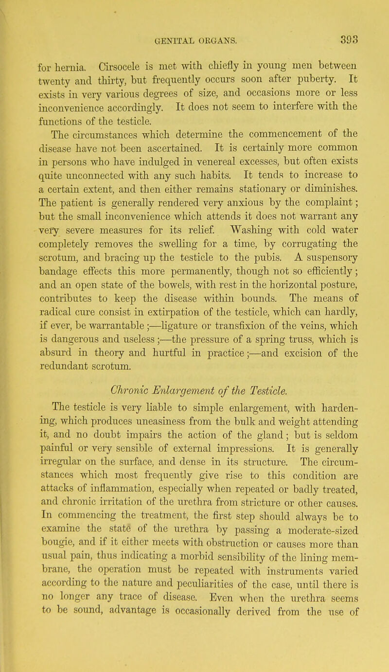 for heruia. Cirsocele is met with chiefly iii young men between twenty and thii'ty, but frequently occurs soon after puberty. It exists in very various degrees of size, and occasions more or less inconvenience accordingly. It does not seem to interfere with the functions of the testicle. The circumstances which determine the commencement of the disease have not been ascertained. It is certainly more common in persons who have indulged in venereal excesses, but often exists quite imconnected with any such habits. It tends to increase to a certain extent, and then either remains stationary or diminishes. The patient is generally rendered very anxious by the complaint; but the small inconvenience which attends it does not warrant any very severe measures for its relief Washing with cold water completely removes the swelling for a time, by corrugating the scrotum, and bracing up the testicle to the pubis. A suspensory bandage effects this more permanently, though not so efficiently; and an open state of the bowels, with rest in the horizontal posture, contributes to keep the disease within bounds. The means of radical cure consist in extirpation of the testicle, which can hardly, if ever, be warrantable ;—ligature or transfixion of the veins, which is dangerous and useless;—the j)ressure of a spring truss, which is absurd in theory and hurtful in practice;—and excision of the redundant scrotum. Chronic Enlargement of the Testicle. The testicle is very Kable to simple enlargement, with harden- ing, which produces uneasiness from the bulk and weight attending it, and no doubt impairs the action of the gland; but is seldom painful or very sensible of external impressions. It is generally irregular on the surface, and dense in its structure. The circum- stances which most frequently give rise to this condition are attacks of inflammation, especially when repeated or badly treated, and chronic irritation of the urethra from stricture or other causes. In commencing the treatment, the first step should always be to examine the stat6 of the urethra by passing a moderate-sized bougie, and if it either meets with obstruction or causes more than usual pain, thus indicating a morbid sensibility of the lining mem- brane, the operation must be repeated with instruments varied according to the nature and peculiarities of the case, until there is no longer any trace of disease. Even when the urethra seems to be sound, advantage is occasionally derived from the use of