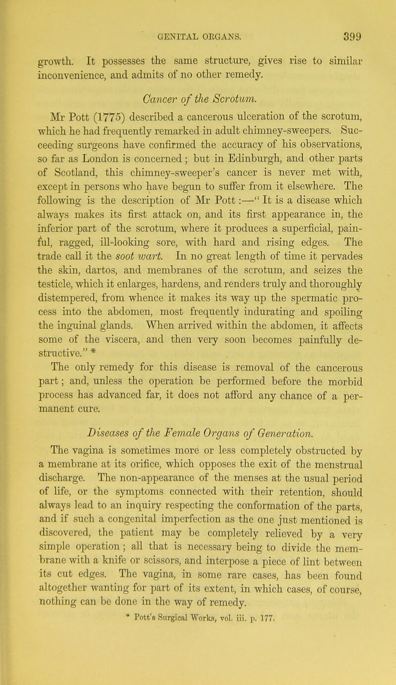 growth. It possesses the same structure, gives rise to similar inconvenience, and admits of no other remedy. Cancer of the Scrotum. Mr Pott (1775) described a cancerous ulceration of the scrotum, which he had frequently remarked in adult chimney-sweepers. Suc- ceeding surgeons have confirmed the accuracy of his observations, so far as London is concerned; but in Edinburgh, and other parts of Scotland, this chimney-sweeper's cancer is never met with, except in persons who have begun to suffer from it elsewhere. The following is the description of Mr Pott:— It is a disease which always makes its first attack on, and its first appearance in, the inferior part of the scrotum, where it produces a superficial, pain- ful, ragged, ill-lookiag sore, with hard and rising edges. The trade call it the soot wart. In no great length of time it pervades the skin, dartos, and membranes of the scrotum, and seizes the testicle, which it enlarges, hardens, and renders truly and thoroughly distempered, from whence it makes its way up the spermatic pro- cess into the abdomen, most frequently indurating and spoiling the ingTiiual glands. When arrived within the abdomen, it affects some of the viscera, and then very soon becomes painfully de- structive. * The only remedy for this disease is removal of the cancerous part; and, unless the operation be performed before the morbid process has advanced far, it does not afford any chance of a per- manent cure. Diseases of the Female Organs of Generation. The vagina is sometimes more or less completely obstructed by a membrane at its orifice, which opposes the exit of the menstrual discharge. The non-appearance of the menses at the usual period of life, or the symptoms connected vnth their retention, should always lead to an inquiry respecting the conformation of the parts, and if such a congenital imperfection as the one just mentioned is discovered, the patient may be completely relieved by a very simple operation; all that is necessary being to divide the mem- brane with a knife or scissors, and interpose a piece of lint between its cut edges. The vagina, in some rare cases, has been found altogether wanting for part of its extent, in which cases, of course, nothing can be done in the way of remedy. * Pott's Surgical Works, vol. iii. p. 177.