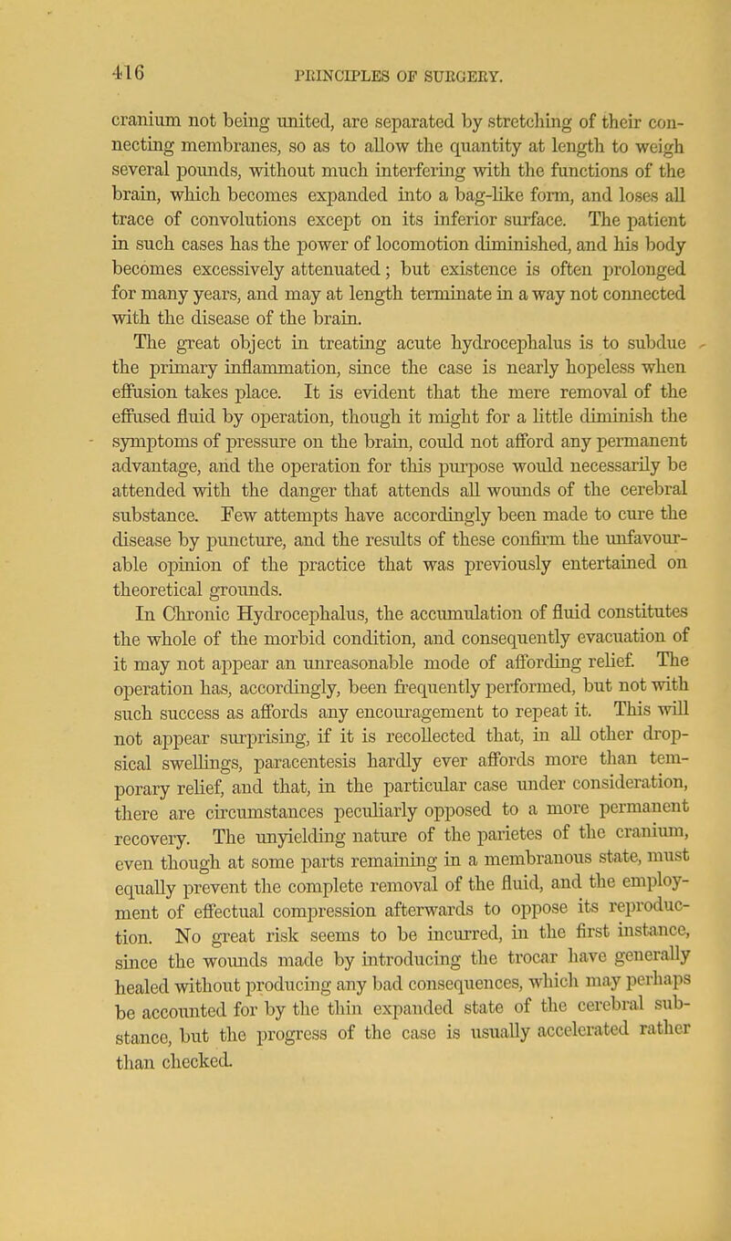 cranium not being united, are separated by stretching of their con- necting membranes, so as to allow the quantity at length to weigh several poimds, without much interfering with the functions of the brain, which becomes expanded into a bag-like form, and loses all trace of convolutions except on its inferior surface. The patient in such cases has the power of locomotion diminished, and his body becomes excessively attenuated; but existence is often prolonged for many years, and may at length terminate in a way not comiected with the disease of the brain. The great object in treating acute hydrocephalus is to subdue - the primary inflammation, since the case is nearly hopeless when efiPiision takes place. It is evident that the mere removal of the effused fluid by operation, though it might for a little diminish the - symptoms of pressure on the brain, could not afford any permanent advantage, and the operation for this purpose would necessarily be attended with the danger that attends aU wounds of the cerebral substance. Few attempts have accordingly been made to cure the disease by puncture, and the results of these confirm the unfavour- able opinion of the practice that was previously entertained on theoretical grounds. In Chronic Hydrocephalus, the accmnulation of fluid constitutes the whole of the morbid condition, and consequently evacuation of it may not appear an mireasonable mode of affording relief. The operation has, accordingly, been frequently j)erformed, but not with such success as affords any encoui-agement to repeat it. This will not appear surprising, if it is recollected that, in aU other drop- sical sweUings, paracentesis hardly ever affords more tlian tem- porary relief, and that, in the particular case under consideration, there are circumstances peculiarly opposed to a more permanent recovery. The unyielding nature of the parietes of the craniimi, even though at some parts remaining in a membranous state, must equally prevent the complete removal of the fluid, and the employ- ment of effectual compression afterwards to oppose its reproduc- tion. No great risk seems to be incurred, in the first instance, since the wounds made by introducing the trocar have generally healed without producing any bad consequences, which may perhaps be accounted for by the thin expanded state of the cerebral sub- stance, but the progress of the case is usually accelerated rather than checked.