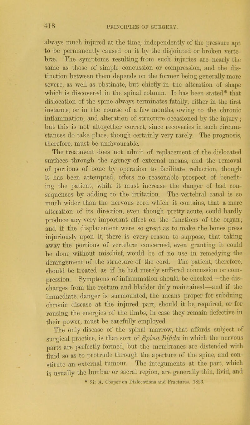 always much injiu'ed at the time, indepeiuleiitly of tlie pressure apt to be permanently caused on it by the disjointed or broken verte- brae. The symptoms resulting from such injuries are nearly thf same as those of simple concussion or compression, and the dis- tinction between them depends on the former being generally more severe, as well as obstmate, but chiefly m the alteration of shape which is discovered in the spinal column. It has been stated* that dislocation of the spine always terminates fatally, either in the first instance, or in the course of a few months, owing to the chronic inflammation, and alteration of structm-e occasioned by the injmy ; but this is not altogether correct, since recoveries in such circum- stances do take place, though certainly very rarely. The progno.sis, therefore, must be unfavourable. The treatment does not admit of replacement of the dislocated surfaces through the agency of external means, and the removal of portions of bone by operation to facilitate reduction, though it has been attempted, offers no reasonable prospect of benefit- ing the patient, while it must increase the danger of bad con- sequences by adding to the irritation. The vertebral canal is so much vpider than the nervous cord which it contains, that a mere alteration of its direction, even though pretty acute, coidd hardly produce any very important efiect on the fmictions of the organ; and if the displacement were so great as to make the bones jjress injuriously upon it, there is every reason to suppose, that taking away the portions of vertebrae concerned, even granting it could be done without mischief, would be of no use in remedying the derangement of the structure of the cord. The patient, therefore, should be treated as if he had merely suffered concussion or com- pression. Symptoms of inflammation should be checked—the dis- charges from the rectum and bladder duly maintained—and if the immediate danger is siu^mounted, the means proper for subduing chronic disease at the injured part, should it be required, or for rousing the energies of the limbs, in case they remain defective in their power, must be carefuUy employed. The only disease of the spinal marrow, that affords subject of surgical practice, is that sort of Spina Bifida in wliich the nervous parts are perfectly formed, but the membranes are distended yni\\ fluid so as to protrude through the aperture of the spine, and con- stitute an external tumour. The integuments at the part, which is usually the lumbar or sacral region, are generally thin, livid, and * Sir A. Coojier on Dislocations and Fractures. 182(5.