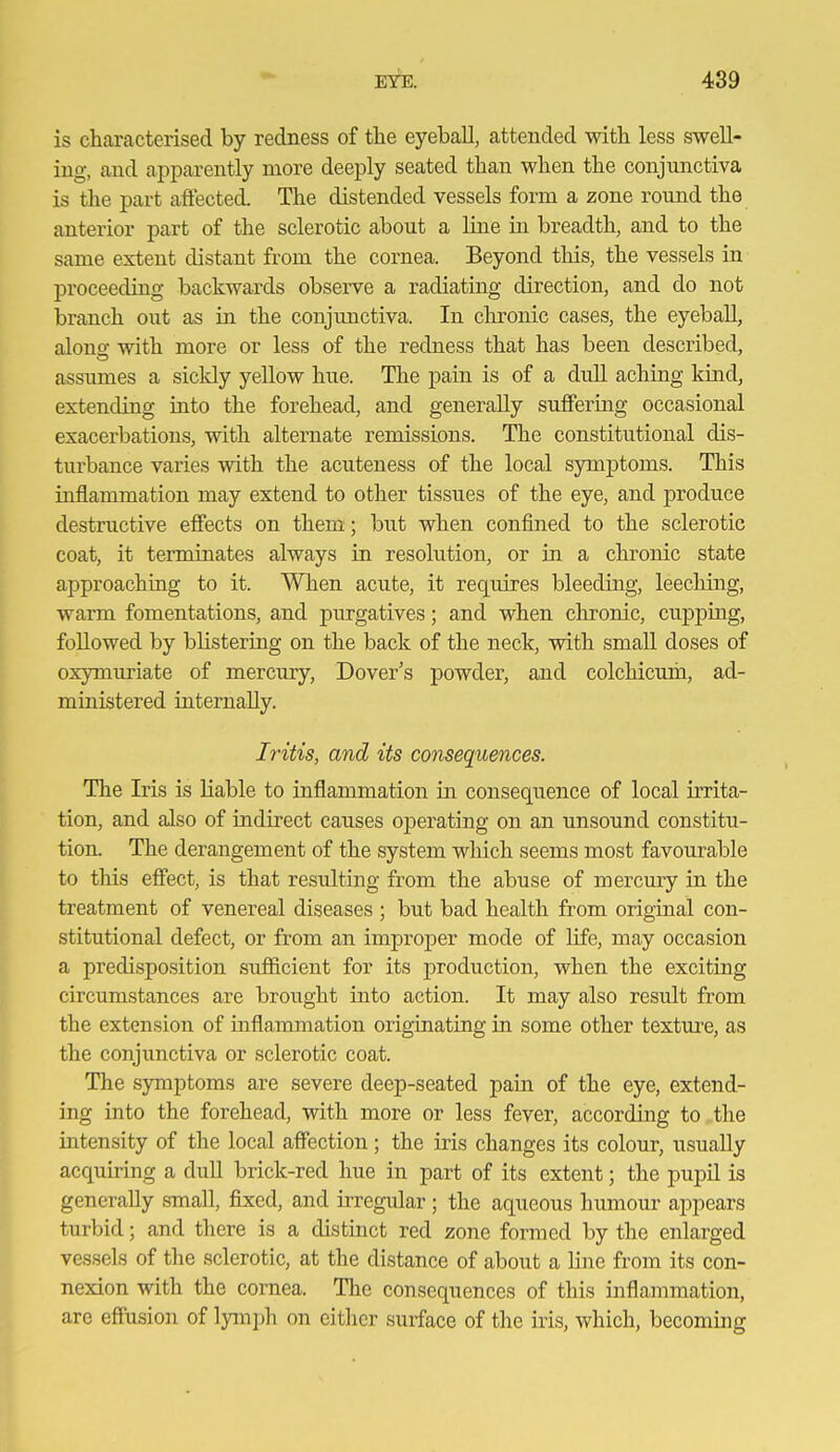 is characterised by redness of the eyeball, attended with less swell- ing, and apparently more deeply seated than when tlie conjunctiva is the part affected. The distended vessels form a zone round the anterior part of the sclerotic about a line La breadth, and to the same extent distant from the cornea. Beyond tliis, the vessels in proceeding backwards observe a radiating direction, and do not branch out as in the conjimctiva. In chronic cases, the eyeball, along with more or less of the redness that has been described, assumes a sickly yellow hue. The pain is of a dull aching kind, extending iato the forehead, and generally suffering occasional exacerbations, with alternate remissions. The constitutional dis- turbance varies with the acuteness of the local symj)toms. This inflammation may extend to other tissues of the eye, and produce destructive effects on them; but when confined to the sclerotic coat, it terminates always in resolution, or in a chronic state approaching to it. When acute, it requires bleeding, leeching, warm fomentations, and purgatives; and when chronic, cuj)ping, followed by blistering on the back of the neck, with small doses of oxymuriate of mercury, Dover's powder, and colchicum, ad- ministered internally. Iritis, and its consequences. The Iris is liable to inflammation in consequence of local irrita- tion, and also of indirect causes operating on an unsound constitu- tion. The derangement of the system which seems most favourable to this effect, is that resulting from the abuse of mercmy in the treatment of venereal diseases ; but bad health from original con- stitutional defect, or from an improper mode of life, may occasion a predisposition sufiicient for its production, when the exciting circumstances are brought into action. It may also result from the extension of inflammation originating in some other texture, as the conjunctiva or sclerotic coat. The symptoms are severe deep-seated pain of the eye, extend- ing into the forehead, with more or less fever, according to the intensity of the local affection; the iris changes its colour, usually acquiring a dull brick-red hue in part of its extent; the piipil is generally small, fixed, and u-regular ; the aqueous humour appears turbid; and there is a distinct red zone formed by the enlarged vessels of the sclerotic, at the distance of about a line from its con- nexion with the cornea. The consequences of this inflammation, are effusion of lymph on either suiface of the iris, which, becoming