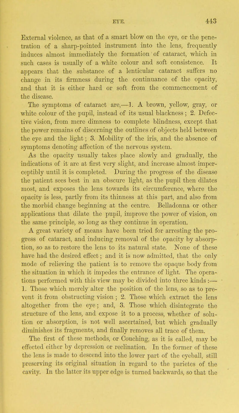 External violence, as that of a smart blow on the eye, or tlie pene- tration of a sharp-pointed instrmnent into the lens, frequently induces almost iimnediately the formation of cataract, which in such cases is usually of a white colom- and soft consistence. It apj)ears that the substance of a lenticular cataract suffers no change in its firmness during the continuance of the opacity, and that it is either hard or soft from the commencement of the disease. The symptoms of cataract are,—1. A brown, yellow, gray, or white colour of the pupil, instead of its usual blackness ; 2. Defec- tive Adsion, from mere dimness to complete blindness, except that the power remains of discerning the outlines of objects held between the eye and the light; 3. Mobility of the iris, and the absence of symptoms denoting affection of the nervous system. As the opacity usually takes place slowly and gradually, the indications of it are at first very slight, and increase ahnost imper- ceptibly until it is completed. During the progress of the disease the patient sees best in an obscure light, as the pupil then dilates most, and exposes the lens towards its circumference, where the opacity is less, partly from its thimiess at this part, and also from the morbid change beginning at the centre. Belladonna or other applications that dilate the pupil, improve the power of vision, on the same principle, so long as they continue in operation. A great variety of means have been tried for arresting the pro- gress of cataract, and inducing removal of the opacity by absorp- tion, so as to restore the lens to its natural state. None of these have had the desfred eff'ect; and it is now admitted, that the only mode of relieving the patient is to remove the opaque body from the situation in which it impedes the entrance of light. The opera- tions performed with this view may be divided into three kinds :— 1. Those which merely alter the position of the lens, so as to pre- vent it from obstructing vision; 2. Those which extract the lens altogether from the eye; and, 3. Those which disintegrate the structure of the lens, and expose it to a process, whether of solu- tion or absorption, is not well ascertained, but which gradually diminishes its fragments, and finally removes all trace of them. The first of these methods, or Couching, as it is called, may be effected either by depression or reclination. In the former of these the lens is made to descend into the lower part of the eyeball, still preserving its original situation in regard to the parietes of the cavity. In the latter its upper edge is turned backwards, so that the