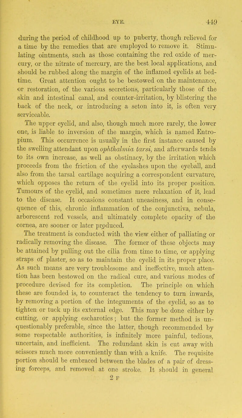 during the period of childhood up to puberty, though relieved for a time by the remedies that are employed to remove it. Stimu- lating ointments, such as those containing the red oxide of mer- cury, or the nitrate of mercury, are the best local applications, and shoidd be rubbed along the margin of the inflamed eyelids at bed- time. Great attention ought to be bestowed on the maintenance, or restoration, of the various secretions, jDarticularly those of the skin and intestinal canal, and counter-irritation, by blistering the back of the neck, or introducing a seton into it, is often very serviceable. The upper eyelid, and also, though much more rarely, the lower one, is liable to inversion of the margin, which is named Entro- pium. This occurrence is usually in the first instance caused by the swelling attendant upon ophthalmia tarsi, and afterwards tends to its own increase, as well as obstinacy, by the irritation which proceeds from the friction of the eyelashes upon the eyeball, and also from the tarsal cartilage acquiring a correspondent curvature, which opposes the return of the eyelid into its proper position. Timiours of the eyelid, and sometimes mere relaxation of it, lead to the disease. It occasions constant uneasiness, and in conse- quence of this, chronic inflammation of the conjunctiva, nebida, arborescent red vessels, and ultimately, comjDlete opacity of the cornea, are sooner or later produced. The treatment is conducted with the view either of palliating or radically removing the disease. The former of these objects may be attained by pulling out the cUia from time to time, or applying straps of plaster, so as to maintain the eyelid in its proper place. As such means are very troublesome and inefiective, much atten- tion has been bestowed on the radical cure, and various modes of procedure devised for its completion. The principle on which these are founded is, to comiteract the tendency to turn inwards, by removing a portion of the integuments of the eyelid, so as to tighten or tuck up its external edge. This may be done either by cutting, or applying escharotics; but the former method is un- questionably preferable, since the latter, though recommended by some respectable authorities, is infinitely more painful, tedious, uncertain, and inefficient. The redundant skin is cut away with scissors much more conveniently than with a knife. The requisite portion should be embraced between the blades of a pair of dress- ing forceps, and removed at one stroke. It should in general 2 F