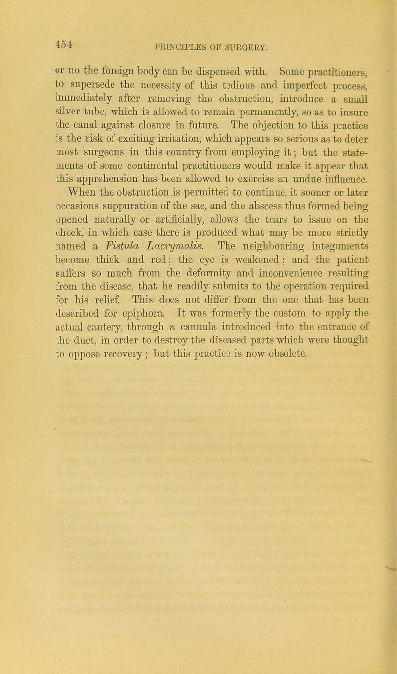 or no the foreign body can be dispensed with. Some practitioners, to supersede the necessity of this tedious and imperfect process, immediately after removing the obstruction, introduce a small silver tube, which is allowed to remain permanently, so as to insure the canal against closm^e in future. The objection to this practice is the risk of exciting irritation, wliich appears so serious as to deter most surgeons in this country from employing it; but the state- ments of some continental practitioners would make it apjDcar that this apprehension has been allowed to exercise an undue influence. When the obstruction is permitted to continue, it sooner or later occasions suppmution of the sac, and the abscess thus formed being opened naturally or artificially, allows the tears to issue on the cheek, in which case there is produced what may be more strictly named a Fistula Lacrymalis. The neighbom'ing integuments become thick and red; the eye is weakened; and the patient suffers so much from the deformity and inconvenience resultmg from the disease, that he readily submits to the operation required for his relief This does not differ from the one that has been described for epiphora. It was formerly the custom to apply the actual cautery, through a camiula introduced into the entrance of the duct, in order to destroy the diseased parts wliich were thought to oppose recovery; but this practice is now obsolete.