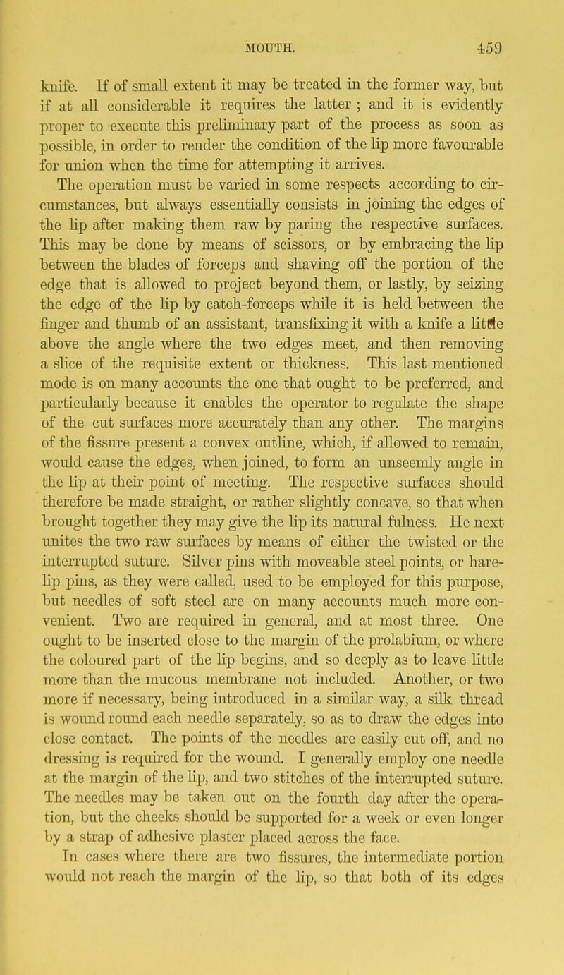 kuife. If of small extent it may be treated iii the former way, but if at all considerable it requires the latter ; and it is evidently proper to execute this preliminary part of the j)rocess as soon as possible, in order to render the condition of the lip more favom^able for union when the time for attempting it arrives. The operation must be varied in some respects according to cir- cumstances, but always essentially consists iu joining the edges of the hp after making them raw by paring the respective surfaces. This may be done by means of scissors, or by embracing the lip between the blades of forceps and shaving off the portion of the edge that is allowed to project beyond them, or lastly, by seizing the edge of the Hp by catch-forceps while it is held between the finger and thumb of an assistant, transfi:sing it with a knife a litMe above the angle where the two edges meet, and then removing a shce of the requisite extent or thickness. This last mentioned mode is on many accounts the one that ought to be preferred, and particularly because it enables the operator to regulate the shape of the cut surfaces more accurately than any other. The margins of the fissure present a convex outline, which, if allowed to remain, would cause the edges, when joined, to form an unseemly angle in the Hp at their point of meeting. The resj)ective surfaces should therefore be made straight, or rather sHghtly concave, so that when brought together they may give the lip its natm-al fulness. He next unites the two raw surfaces by means of either the twisted or the interrupted suture. Silver pins with moveable steel points, or hare- Hp pins, as they were caUed, used to be employed for this piu-pose, but needles of soft steel are on many accounts much more con- venient. Two are required in general, and at most three. One ought to be inserted close to the margin of the prolabium, or where the coloured part of the Hp begins, and so deeply as to leave Httle more than the mucous membrane not included. Another, or two more if necessary, being introduced in a similar way, a sUk thread is woimd round each needle separately, so as to draw the edges into close contact. The pomts of the needles are easily cut off, and no dressing is required for the wound. I generaUy employ one needle at the margin of the lip, and two stitches of the interrupted suture. The needles may be taken out on the fourth day after the opera- tion, but the cheeks should be supported for a week or even longer by a strap of adhesive plaster placed across the face. In cases where there are two fissures, the intermediate portion would not reach the margin of the lip, so that both of its edges