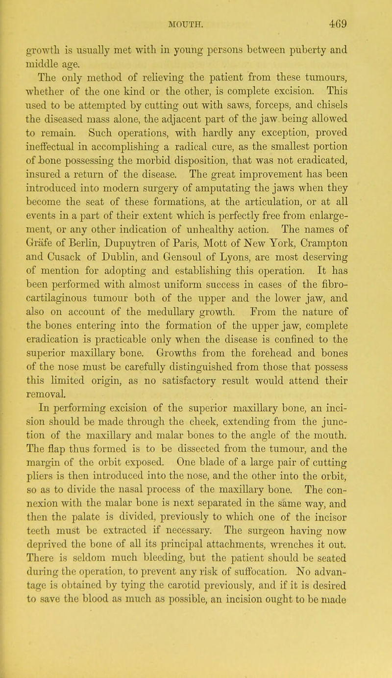 growth is usually met with in young persons between puberty and middle age. The only method of relieving the patient from these tumours, whether of the one kind or the other, is complete excision. This used to be attempted by cutting out with saws, forceps, and chisels the diseased mass alone, the adjacent part of the jaw being allowed to remain. Such operations, with hardly any exception, proved ineffectual in accomplishing a radical cure, as the smallest portion of hone possessing the morbid disposition, that was not eradicated, insured a return of the disease. The great improvement has been introduced into modem surgery of amputating the jaws when they become the seat of these foi^mations, at the articulation, or at all events in a part of their extent which is perfectly free from enlarge- ment, or any other indication of unhealthy action. The names of Grafe of Berlin, Dupuytren of Paris, Mott of New York, Crampton and Cusack of Dublin, and Gensoul of Lyons, are most deserving of mention for adopting and establishing this operation. It has been performed with ahnost uniform success in cases of the fibro- cartilaginous timiour both of the upper and the lower jaw, and also on account of the medullary growth. From the nature of the bones entering into the formation of the upper jaw, complete eradication is practicable only when the disease is confined to the superior maxillary bone. Growths from the forehead and bones of the nose must be carefully distinguished from those that possess this limited origin, as no satisfactory result woidd attend their removal. In performing excision of the superior maxillary bone, an inci- sion should be made through the cheek, extending from the jmic- tion of the maxiUary and malar bones to the angle of the mouth. The flap thus formed is to be dissected from the tumour, and the margin of the orbit exposed. One blade of a large pair of cutting pliers is then introduced into the nose, and the other into the orbit, so as to divide the nasal process of the maxillary bone. The con- nexion with the malar bone is next separated in the same way, and then the palate is divided, previously to which one of the incisor teeth must be extracted if necessary. The surgeon having now deprived the bone of all its principal attachments, wrenches it out. There is seldom much bleeding, but the patient should be seated during the operation, to prevent any risk of sulibcation. No advan- tage is obtained by tying the carotid previously, and if it is desired to save the blood as much as possible, an incision ought to be made