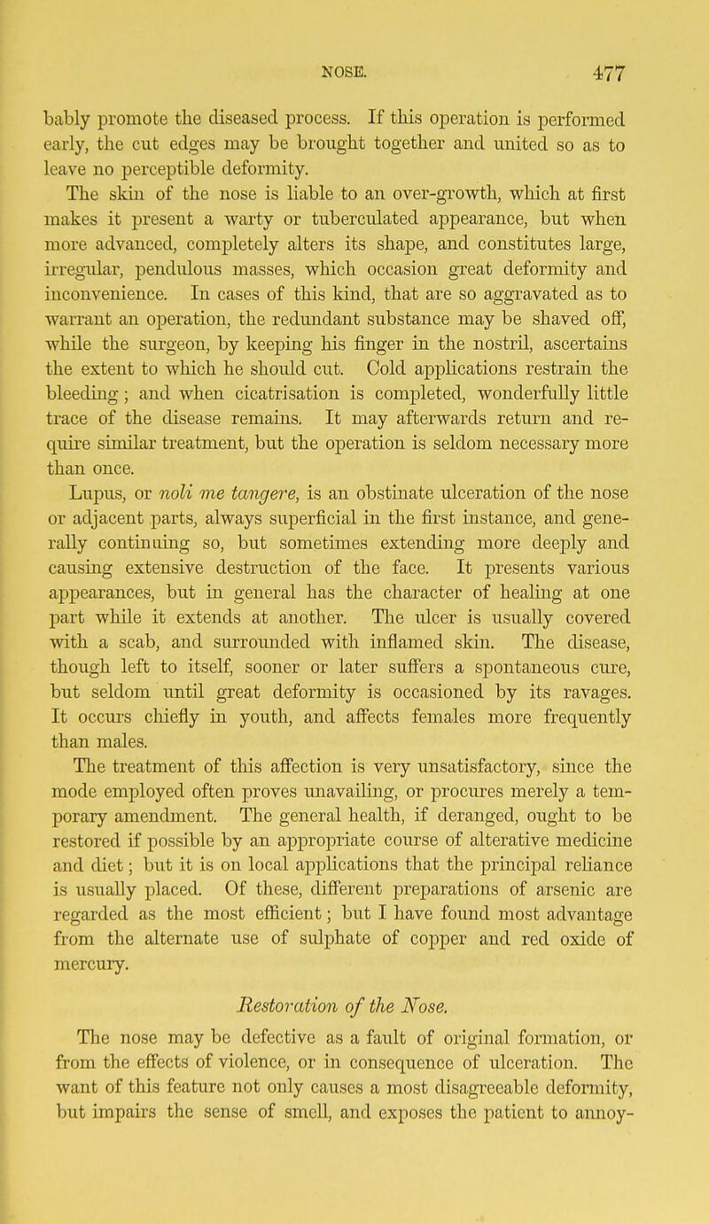 bably promote the diseased process. If this operation is performed early, the cut edges may be brought together and miited so as to leave no perceptible deformity. The skin of the nose is liable to an over-growth, which at first makes it present a warty or tubercnlated appearance, but when more advanced, completely alters its shape, and constitutes large, irregiilai', pendulous masses, which occasion great deformity and inconvenience. In cases of this kind, that are so aggravated as to warrant an operation, the redundant substance may be shaved off, while the surgeon, by keeping his finger in the nostril, ascertains the extent to which he should cut. Cold applications restrain the bleeding; and when cicatrisation is completed, wonderfully little trace of the disease remains. It may afterwards return and re- quire similar treatment, but the operation is seldom necessary more than once. Lupus, or noU me tangere, is an obstinate ulceration of the nose or adjacent parts, always superficial in the first instance, and gene- rally continuing so, but sometimes extending more deeply and causing extensive destruction of the face. It presents various appearances, but in general has the character of healing at one part while it extends at another. The ulcer is usually covered with a scab, and surrounded with inflamed skin. The disease, though left to itself, sooner or later suffers a spontaneous cm-e, but seldom until great deformity is occasioned by its ravages. It occurs chiefly in youth, and affects females more frequently than males. The treatment of this affection is very unsatisfactory, since the mode employed often proves unavailing, or procures merely a tem- porary amendment. The general health, if deranged, ought to be restored if possible by an appropriate course of alterative medicine and diet; but it is on local applications that the principal reHance is usually placed. Of these, different preparations of arsenic are regarded as the most efficient; but I have found most advantage from the alternate use of sulphate of copper and red oxide of mercury. Restoration of the Nose. The nose may be defective as a fault of original fonnation, or from the effects of violence, or in consequence of ulceration. The want of this feature not only causes a most disagreeable deformity, but impairs the sense of smell, and exposes the patient to annoy-