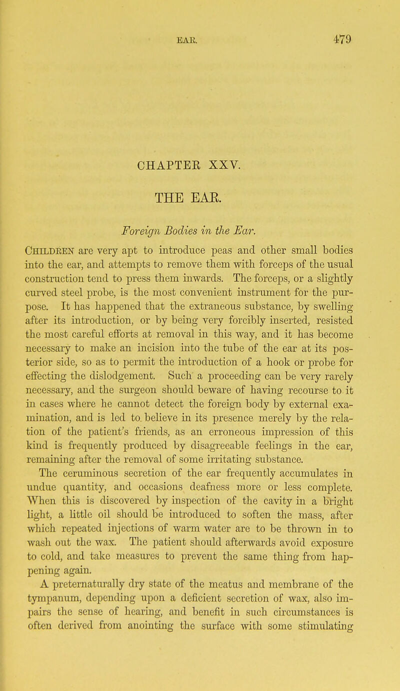 CHAPTEE XXV. THE EAE. Foreign Bodies in the Ear. Childeen are very apt to introduce peas and other small bodies into the ear, and attempts to remove them with forceps of the usual construction tend to press them inwards. The forceps, or a slightly curved steel probe, is the most convenient instrument for the pm'- pose. It has happened that the extraneous substance, by swelling- after its introduction, or by being very forcibly inserted, resisted the most careful efforts at removal in this way, and it has become necessary to make an incision into the tube of the ear at its pos- terior side, so as to permit the introduction of a hook or probe for effecting the dislodgement. Such a proceeding can be very rarely necessary, and the siu'geon should beware of having recourse to it in cases where he cannot detect the foreign body by external exa- mination, and is led to. believe in its presence merely by the rela- tion of the patient's friends, as an erroneous impression of this kind is frequently produced by disagTeeable feelings in the ear, remaining after the removal of some irritating substance. The ceruminous secretion of the ear frequently accumulates in undue quantity, and occasions deafness more or less complete. When this is discovered by inspection of the cavity in a bright light, a little oil should be introduced to soften the mass, after which repeated injections of warm water are to be thrown in to wash out the wax. The patient shoidd afterwards avoid exposure to cold, and take measures to prevent the same thing from hap- pening again. A pretematurally dry state of the meatus and membrane of the tympanum, depending upon a deficient secretion of wax, also im- pairs the sense of hearing, and benefit in such circimistances is often derived from anointing the surface with some stimulating