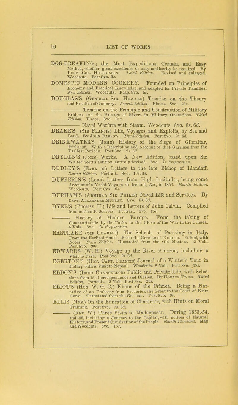 DOG-BREAKING; the Most Expeditious, Certain, and Easy Method, whether great excellence or only mediocrity be required. By LiEUT.-CoL. HuTcniNSON. Third Edition. Eevised and enlarged. Woodcuta. Post 8vo. 9s. DOMESTIC MODERN COOKERY. Founded on Principles of Economy and Practical Knowledge, and adapted for Private Families. New Edition. Woodcuts. Fcap. 8vo. 5s. DOUGLAS'S (Geneeal Sir Howard) Treatise on the Theory and Practice of Gunnery. Fourth Edition. Plates. 8vo. 21s. Treatise on the Principle and Construction of Military Bridges, and the Passage of Rivers in Military Operations. Third Edition. Plates. 8vo. 21s. Naval Warfare with Steam. Woodcuts. 8vo. 8s. 6c?. DRAKE'S (Sir Francis) Life, Vpyages, and Exploits, by Sea and Land. By Jobn Babeow. Third Edition. PostSvo. 2s. 6<i. DRINKWATER'S (John) History of the Siege of Gibraltar, 1779-1783. With a Description and Account of that Garrison from the Earliest Periods. Post 8vo. 2s. &d. DRYDEN'S (John) Works. A New Edition, based upon Sir Walter Scott's Edition, entirely revised. 8vo. In Preparation. DUDLEY'S (Earl of) Letters to the late Bishop of Llandaff. Second Edition. Porti'ait. 8vo. 10s. 6d. DUFFERIN'S (Lord) Letters from High Latitudes, being some Account of a Yacht Voyage to Iceland, &c., In 1856. Fourth Edition. Woodcuts. Post Svo. 9s. DURHAM'S (Admiral Sir Philip) Naval Life and Services. By Capt. Alexander Motibat. 8vo. 5s. 6d. DYER'S (Thomas H.) Life and Letters of John Calvin, Compiled from autlientio Sources. Portrait. Svo. 15s. —History of Modern Europe. From the taking of Constantinople by the Turks to the Close of the War in the Crimea. 4 Vols. Svo. In Preparation. EASTLAKE (Sir Charles) The' Schools of Painting in Italy. From the Earliest times. Prom the German of KncLEU. Edited, with Notes. Third Edition. Illustrated from the Old Masters. 2 Vols. Post Svo. 30s. EDWARDS' (W. H.) Voyage up the River Amazon, including a Visit to Para. Post Svo. 2s. Gd. EGERTON'S (Hon. Capt. Francis) Journal of a Winter's Tour in India; with a Visit to Nepaul. Woodcuts. 2 Vols. PostSvo. _18s. ELDON'S (Lord Chancellor) Public and Private Life, with Selec- tions from his Correspondence and Diaries. By HottACE Twiss. Third Edition. Portrait. 2 Vols. Post 8vo. 21s. ELIOT'S (Hon. AV. G. C.) Khans of the Crimea. Being a Nar- rative of an Embassy from Frederick the Great to the Court of Krim Gerai. Translated from the German. Post Svo. 6s. ELLIS (Mrs.) On the Education of Character, with Hints on Moral Training. Post Svo. 7s. 6rf. (Rev. W.) Three Visits to Madagascar. During 1853,-54, and-66, incliuling a Journey to the Capital, with notices of Natural History, and Present Civilisation of the People. Fourth Thousand. Map andWoodcuts. Svo. ICs.