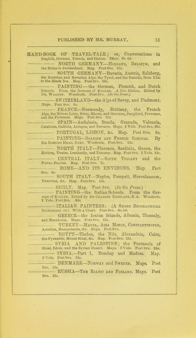 HAND-BOOK OF TRAVEL-TALK; or, Conversations in English, German, French, and Italian. 18mo. 3s. 6d. NOETH GERMANY—Holland, Belqi^m, and the Khine to Switzerland. Map. PostSvo. 10s. SOUTH GERMANY—Bavaria, Austria, Salzberg, the Austrian and Bavarian Alps, the Tyrol, and the Danuhe, from TJlm to the Black Sea. Map. Post Svo. IDs. PAINTING—the German, Flemish, and Dutch Schools. From the German of KnoLBR. A New Edition. Edited by Dr. Waagen. Woodcuts. Post Svo. (/n the Press.) SWITZERLAND—the Alps of Savoy, and Piedmont. Maps. Post Svo. 93. —; PRANCE—Normandy, Brittany, the French Alps, the Eivers Loire, Seine, Rhone, and Garonne,,I)auphine, Provence, and the Pyrenees. Maps. Post Svo. 10s. SPAIN—Andalusia, Ronda, Granada, Valencia, Catalonia, Gallicia, Arragon, and Navarre. Maps. 2 Vols. Post Svo. 30s. PORTUGAL, LISBON, &c. Map. Post Svo. 9s. PAINTING—Spanish and French Schools. By Sib Edmund Head, Eabt. Woodcuts. Post Svo. 12s. NORTH ITALY—Florence, Sardinia, Genoa, the Kiviera, Venice, Lomhardy, and Tuscany. Map. Post Svo. 2 Vols. 12s. CENTRAL ITALY—South Tuscany and the Papal States. Map. Post Svo. 7s. — ROME-AND ITS ENVIRONS. Map. Post 8vo. 9s. SOUTH ITALY—Naples, Pompeii, Herculaneum, Vesuvius, &c. Map. PostSvo. 10s. SICILY. Map. Post Svo. {In the Press.) PAINTING—the Italian Schools. From the Ger- man of Knoi-EB. Edited by Sir Chables Eastlake, E. A. Woodcuts. 2 Vols. Post Svo. 30s. ITALIAN PAINTERS: (A Shom Biogbaphioal Dictionary of.) With a Chart. Post Svo. 6s. Gd. GREECE—the Ionian Islands, Albania, Thessaly, and Macedonia. Maps. Post Svo. 15s. TURKEY—Malta, Asla Minob, Constantinople, Armenia, Mesopotamia, &c. Maps. Post Svo. EGYPT—Thebes, the Nile, Alexandria, Cairo, the Pyramids, Mount Sinai, &c. Map. Post Svo. 15s. SYRIA AND PALESTINE; the Peninsula of Sinai, Edom, and the Syrian Desert. Maps. 2 Vols. PostSvo. 24s. INDIA.—Part 1. Bombay and Madras. Map. 2 Vols. Post Svo. 24s. '■ DENMARK—Norway and Sweden. Maps. Post Svo. 15s. RUSSIA—The Baltic and Finland. Maps. Post 8vo. 12s.