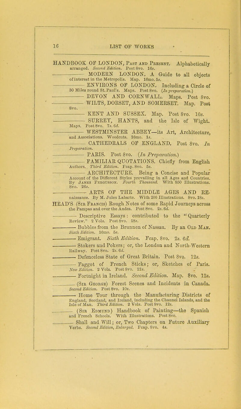 HANDBOOK OF LONDON, Past and Present. Alphabetically arranged. Second Edition. Post 8vo. 16s. . —- MODERN LONDON. A Guide to all objects of interest in the Metropolis. Map. 16mo.5s. ENVIRONS OF LONDON. Including a Circle of 30 Miles round St. Paul's. Maps. Post 8vo. (/« preparation.) DEVON AND CORNWALL. Maps. Post 8vo. WILTS, DORSET, AND SOMERSET. Map. Post 8vo. KENT AND SUSSEX. Map. Post 8vo. 10«. SURREY, HANTS, and the Isle of Wight. Maps. Post Svo. 7s. dd. WESTMINSTER ABBEY—its Art, Architecture, and Associations. Woodcuts. 16mo. Is. . CATHEDRALS OF ENGLAND. Post Svo, In Preparation. PARIS. Post 8to. {In Preparation.) FAMILIAR QUOTATIONS. Chiefly from English Authors., Third Edition. Fcap. Svo. 5s. ARCHITECTURE. Being a Concise and Popular Account of the Different Styles prevailing in all Ages and Countries. By James Febgusson. Fourth Thousand. With 850 Illustrations. Svo. 26s. ARTS OF THE MIDDLE AGES AND RE- naissance. By M. Jules Laharte. With 200 Illustrations. Svo. ISs. HEAD'S (SiE Francis) Rough Notes of some Rapid Journeys across the Pampas and over the Andes. Post Svo. 2s. 6d. Descriptive Essays: contributed to the  Quarterly Review. 2 Vols. Post Svo. 18s. Bubbles from the Brunnea of Nassau. By an Old Man. Sixth Edition. 16mo. Bs. Emigrant. Sixth Edition. Fcap. Svo. 2s. 6c?. . Stokers and Pokers; or, the London and North-Western Hallway. Post Svo. 2s. 6rf. Defenceless State of Great Britain. Post Svo. 12s. Faggot of French Sticks; or. Sketches of Paris. New Edition. 2 Vols. Post Svo. 12s. ■ Fortnight in Ireland. Second Edition. Map. Svo. 12s. . (Sir George) Forest Scenes and Incidents in Canada. Second Edition. Post Svo. 10s. ■ ■ Home Tour through the Manufacturing Districts of England, Scotland, and Ireland, including the Channel Islands, and the Isle of Man. Third Edition. 2 Vols. Post Svo. 12s. . (Sir Edmund) Handbook of Painting—the Spanish and French Schools. With Illustrations. Post Svo. Shall and Will; or. Two Chapters on Future Auxiliary Verbs. Second Edition, Enlarged. Fcap. Svo. is.