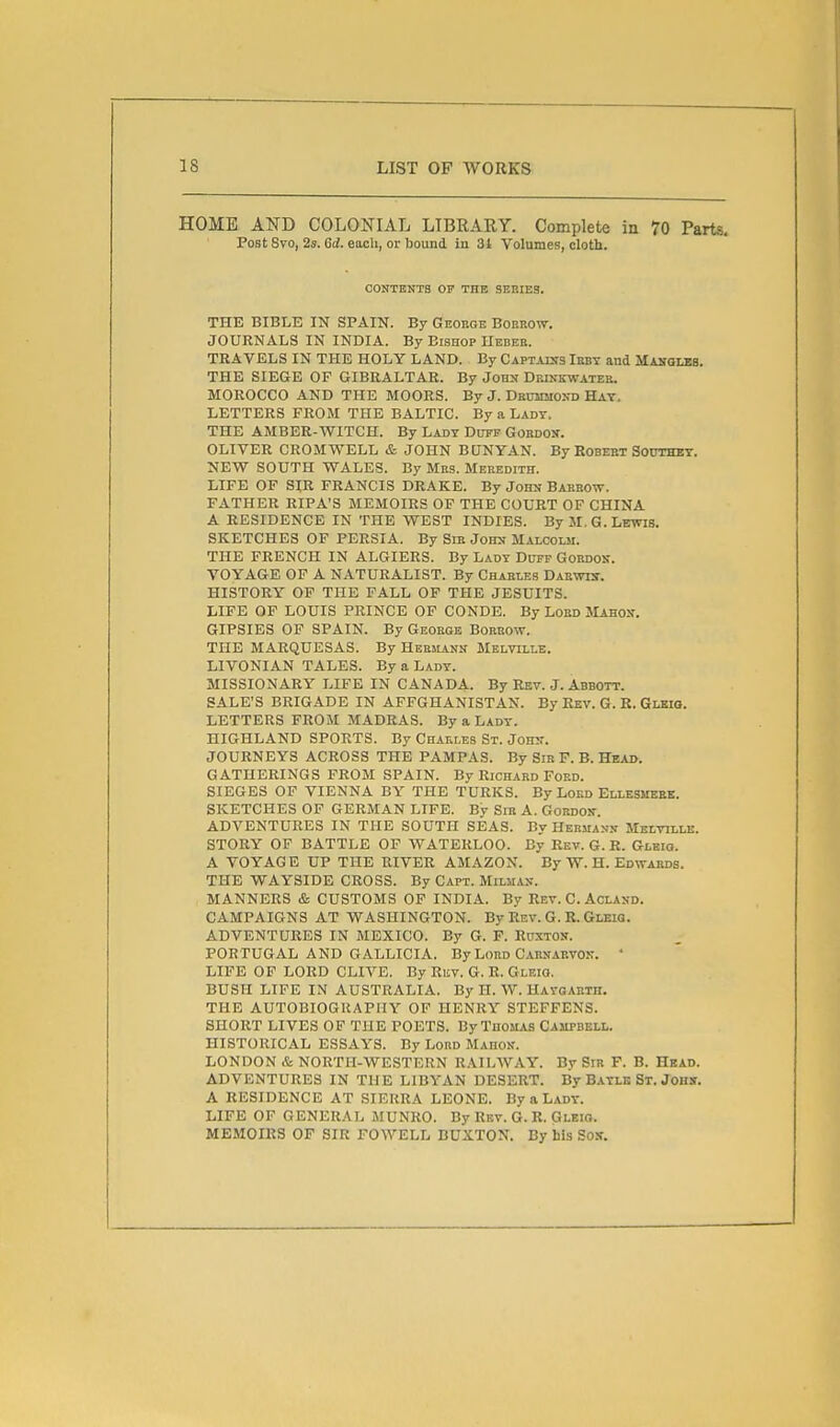 HOME AND COLONIAL LIBRARY. Complete in 70 Parts. Post 8to, 2s. 6d. each, or Iiound in 3t Volumes, cloth. OONTENTB Or THE SERIES. THE BIBLE IN SPAIN. By Geoege Borrow. JOURNALS IN INDIA. By Bishop nEBER. TRAVELS IN THE HOLY LAND. By Captalsjs Iebt and Mangles. THE SIEGE OF GIBRALTAR. By John Deinkwateb. MOROCCO AND THE MOORS. By J. Dbummosd Hay. LETTERS FROM THE BALTIC. By a Lady. THE AMBER-WITCH. By Lady Duff Gordou. OLIVER CROMWELL & JOHN BUNYAN. By Robert SOUTHBY. NEW SOUTH WALES. By Mrs. Meredith. LIFE OF SIR FRANCIS DRAKE. By John Barrow. FATHER RIPA'S MEMOIRS OP THE COURT OF CHINA A RESIDENCE IN THE WEST INDIES. By M.G.Lewis. SKETCHES OF PERSIA. By Sir John Malcolm. THE FRENCH IN ALGIERS. By Lady Duff Gordon. VOYAGE OF A NATURALIST. By Charles Darwis. HISTORY OF THE FALL OF THE JESUITS. LIFE OF LOUIS PRINCE OF CONDE. By Lord Mahon. GIPSIES OF SPAIN. By George Borrow. THE MARQUESAS. By Hebiiann Melville. LIVONIAN TALES. By a Lady. MISSIONARY LIFE IN CANADA. By Rev. J. Abbott. SALE'S BRIGADE IN AFFGHANISTAN. By Rev. G. B. Glbio. LETTERS FROM MADRAS. By a Lady. HIGHLAND SPORTS. By Charles St. Johit. JOURNEYS ACROSS THE PAMPAS. By Sib F. B. Head. GATHERINGS FROM SPAIN. By Richard Ford. SIEGES OF VIENNA BY THE TURKS. By Lord Ellesmebe. SKETCHES OF GERMAN LIFE. By SiB A. Gordon. ADVENTURES IN THE SOUTH SEAS. By Hermann Melville. STORY OF BATTLE OF WATERLOO. By Rev. G. R. Glbio. A VOYAGE UP THE RIVER AMAZON. By W. H. Edwards. THE WAYSIDE CROSS. By Capt. Milhan. MANNERS cS; CUSTOMS OP INDIA. By Rev. C. Acland. CAMPAIGNS AT WASHINGTON. By Rev. G. R. Gleiq. ADVENTURES IN MEXICO. By G. F. Ruxton. PORTUGAL AND GALLICIA. By Lord Carnarvon. • LIFE OF LORD CLIVE. By Riiv. G. R. Gleio. BUSH LIFE IN AUSTRALIA. By II. W. Haygarth. THE AUTOBIOGRAPHY OF HENRY STEFFENS. SHORT LIVES OF THE POETS. By Thomas Campbell. HISTORICAL ESSAYS. By Lord Mahok. LONDON & NORTH-WESTERN RAILWAY. By Sir F. B. Head. ADVENTURES IN THE LIBYAN DESERT. By Bayle St. Johs. A RESIDENCE AT SIERRA LEONE. By a Lady. LIFE OF GENERAL MUNRO. By Rev. G. R. Gleio. MEMOIRS OF SIR FOWELL BUXTON. By his Sosr.