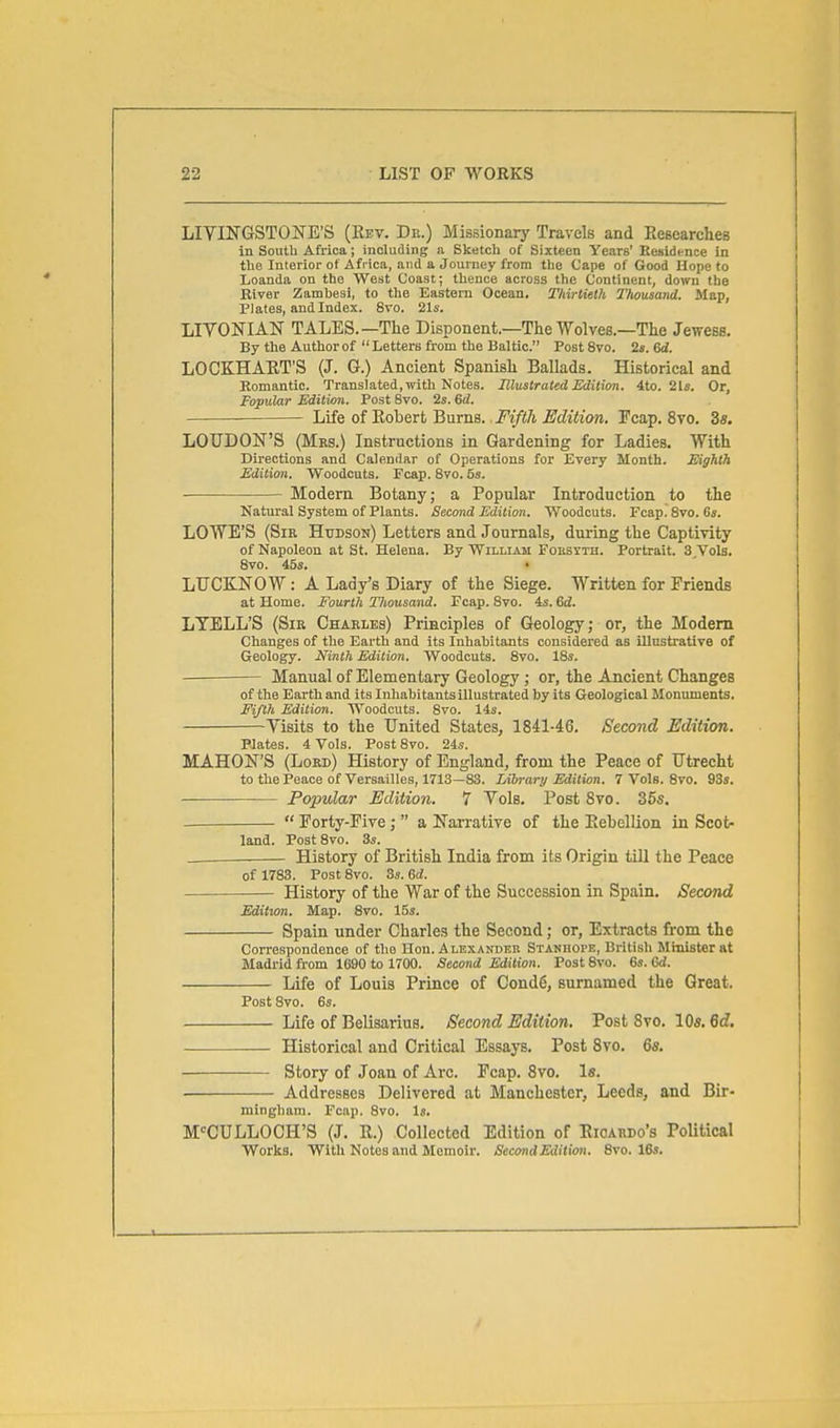 LIVINGSTONE'S (Rev. Dr.) Missionary Travels and EeBcarchcB in South Africa; including a Sketch of Sixteen Years' Residence in the Interior of Africa, and a Journey from the Cape of Good Hope to Loanda on the West Coast; thence across the Continent, down the River Zambesi, to the Eastern Ocean. Thirtieth Thousand. Map, Plates, and Index. 8vo. 21s. LIVONIAN TALES.—The Disponent.—The Wolves.—The Jewess, By the Author of  Letters from the Baltic. Post 8vo. 2». 6d. LOCKHART'S (J. G.) Ancient Spanish Ballads. Historical and Eomantic. Translated, with Notes. Illustrated Edition. 4to. 2ls. Or, Popular Edition. Post 8vo. 2s. 6d. Life of Robert Burns. Fifth Edition. Fcap. 8vo. 3s. LOUDON'S (Mrs.) Instructions in Gardening for Ladies. With Directions and Calendar of Operations for Every Month. Eighth Edition, Woodcuts. Fcap. 8vo. 5s. Modern Botany; a Popular Introduction to the Natural System of Plants. Second Edition. Woodcuts. Fcap. 8vo. 6s. LOWE'S (Sir Hudson) Letters and Journals, during the Captivity of Napoleon at St. Helena. By William Foesyth. Portrait. S^Vols. 8vo. 45s. • LTJCKNOW: A Lady's Diary of the Siege. Written for Friends at Home. Fourth Thousand. Fcap. 8vo. is. 6d. LTELL'S (Sir Charles) Principles of Geology; or, the Modem Changes of the Earth and its Inhabitants considered as illnsti'ative of Geology. Ninth Edition. Woodcuts. 8vo. 18s. Manual of Elementary Geology ; or, the Ancient Changes of the Earth and its Inhabitants illustrated by its Geological Monuments. Fifth Edition. Woodcuts. 8vo. 14s. Visits to the United States, 18il-46. Second Edition. Plates. 4 Vols. Post 8vo. 24s. MAHON'S (Lord) History of England, from the Peace of Utrecht to the Peace of Versailles, 1713—83. Library Edition. 7 Vols. 8vo. 93s. Popular Edition. 7 Vols. Post 8vo. 365.  Forty-Five;  a Narrative of the Rebellion in Scot- land. PostSvo. 3s. History of British India from its Origin till the Peace of 1783. Post 8vo. 3s. Qd. History of the War of the Succession in Spain. Second Edition. Map. Svo. 15s. Spain under Charles the Second; or, Extracts from the Correspondence of the Hon. Alexander Stanhope, British Minister at Madrid from 1690 to 1700. Second Edition. Post Svo. 6s. Gd. Life of Louis Prince of Cond6, surnamed the Great. Post Svo. 6s. Life of Belisarius. Second Edition. Post Svo. 10s. 6rf. Historical and Critical Essays. Post Svo. 6s. Story of Joan of Arc. Fcap. Svo. Is. Addresses Delivered at Manchester, Leeds, and Bir- mingham. Fcap. Svo. Is. M-^CULLOCH'S (J. R.) Collected Edition of Rioardo's PoUtical Works. With Notes and Memoir. Second Edition. Svo. 16s.