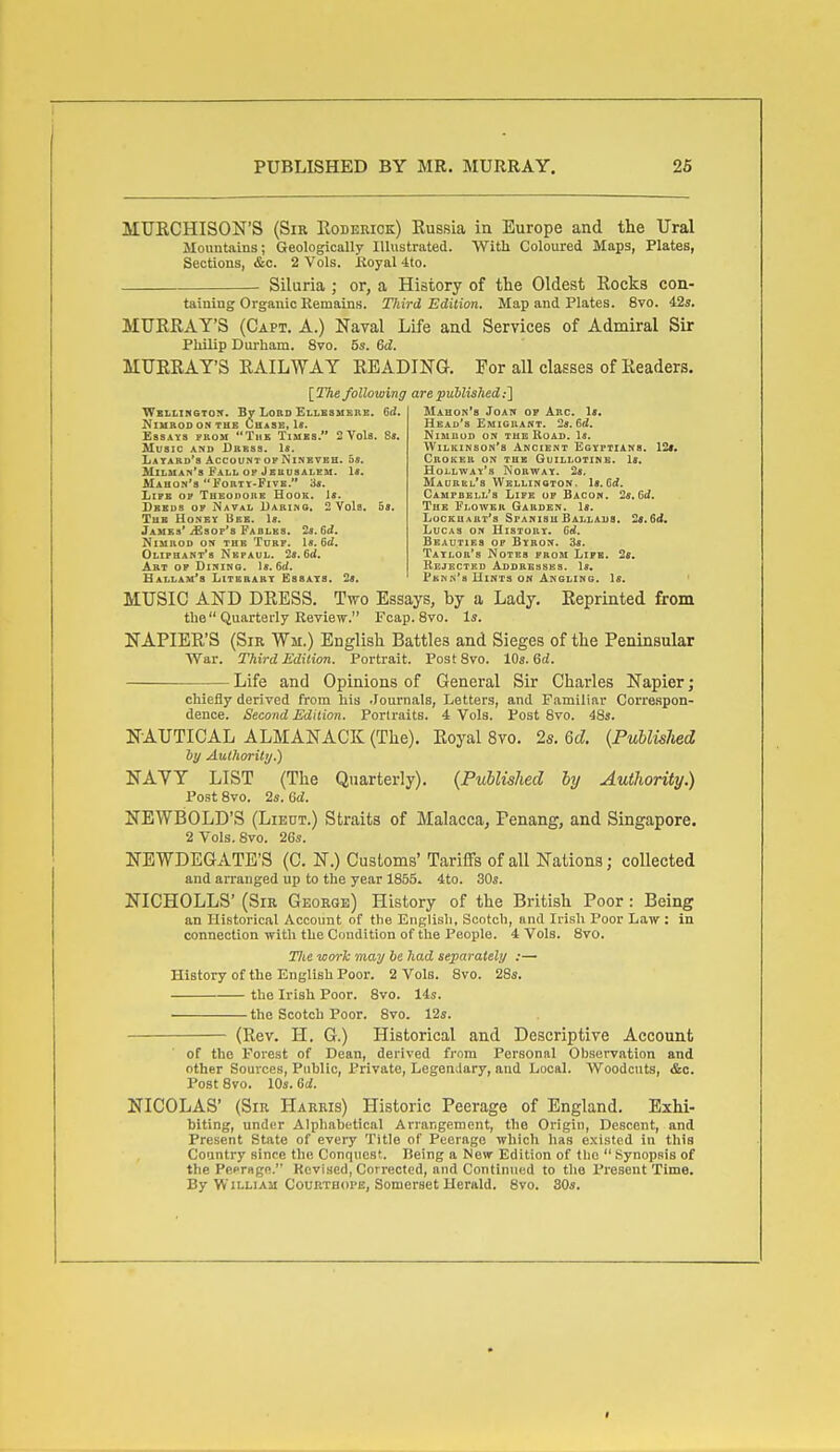 MUECHISON'S (Sir Rodehiok) Russia iu Europe and the Ural Mountains; Geologically Illustrated. With Coloured Maps, Plates, Sections, &c. 2 Vols, lioyal 4to. Siluria ; or, a History of the Oldest Rocks con- taining Orgaiiic Remains. Ttiird Edition. Map and Plates. 8vo. 42s. MURRAY'S (Capt. A.) Naval Life and Services of Admiral Sir Philip Durham. 8vo. 5s. Gd. MURRAY'S RAILWAY READING. For all classes of Readers. \_The following are published:'] Wbllikston. By Loud Ellesmkrk. 6d, NlUBODONTHE ChaSE, U. Essays prom Tub Tiubs. 2 Vols. 8«. Music and Dress. U. Latabd's AccountofNinbvbb. 5«. Hiluan's Fall op Jerusalem. \8. MaHON'S  FoRTt-FlVB. 3«. Life of THEoiionH Hook. 1«. Dbbds of Naval Daring. 2 Vols. ha. Thb Honey Ueb. Is. Jaues* jEsop's Faolbs. (id. NiMKOD ON THE TURF. 1«. 6d. Oliphant*8 Nefaul. 2«. 6d. Art op Dining. 1*. 6d. Hallam's Literary Essays, la. Mahon's Joan op Arc. 1«. Head's Emigrant. 2*. 6rf. NlMUOD ON THB ROAD. \S. Wilkinson's Ancient Egyptians. 12*. CnoKER on the Guillotine. 1«. Hollway's Norway. Is. Maurel's Wkllinoton. 1«.Grf. Campbell's Life up Bacon. 2s, fid. The Flower Garden. Is. Lockuart's SpanishBallaus. 2«.6(i. Lucas on History. Gd. Beauties of Bybon. 3*. Taylor's Notes from Life. 2«. Rejected Addrbhsbs. 1«. Pmnk's Hints on Angling. Is. MUSIC AND DRESS. Two Essays, by a Lady. Reprinted from the Quarterly Review. Fcap. 8vo. Is. NAPIER'S (Sir Wm.) English Battles and Sieges of the Peninsular War. Third Edition. Portrait. PostSvo. Ws.Qd. — Life and Opinions of General Sir Charles Napier; chiefly derived from his .Journals, Letters, and Familiar Correspon- dence. Second Edition. Portraits. 4 Vols. Post Svo. 48s. NAUTICAL ALMANACK (The). Royal Svo. 2s. Qd. {PublisUd hy yXulhority.) NAYY LIST (The Quarterly). {Published by Authority.) Post 8vo. 2s. Gd. NEWBOLD'S (Lieut.) Straits of Malacca, Penang, and Singapore. 2 Vols. 8vo. 2Gs. NEWDEGATE'S (C. N.) Customs' Tariffs of all Nations; collected and arranged up to the year 1855. 4to. 30s. NICHOLLS' (Sir Georqe) History of the British Poor: Being an Historical Account of the English, Scotch, and Irish Poor Law : in connection with the Condition of the People. 4 Vols. Svo. 27te work may be had separately :— History of the English Poor. 2 Vols. Svo. 28s. the Irish Poor. Svo. 14s. the Scotch Poor. Svo. 12s. — (Rev. H. G.) Historical and Descriptive Account of the Forest of Dean, derived from Personal Observation and other Sources, Public, Private, Legendary, and Local. Woodcuts, &c. Post Svo. 10s. Sd. NICOLAS' (Sir Harris) Historic Peerage of England. Exhi- biting, under Alphabetical Arrangement, the Origin, Descent, and Present State of every Title of Peerage which has existed in this Country since the Conquest. Being a New Edition of the  Synopsis of the Peerage. Revised, Corrected, and Continued to the Present Time. By William CouRTBOPE, Somerset Herald. Svo. 30s.