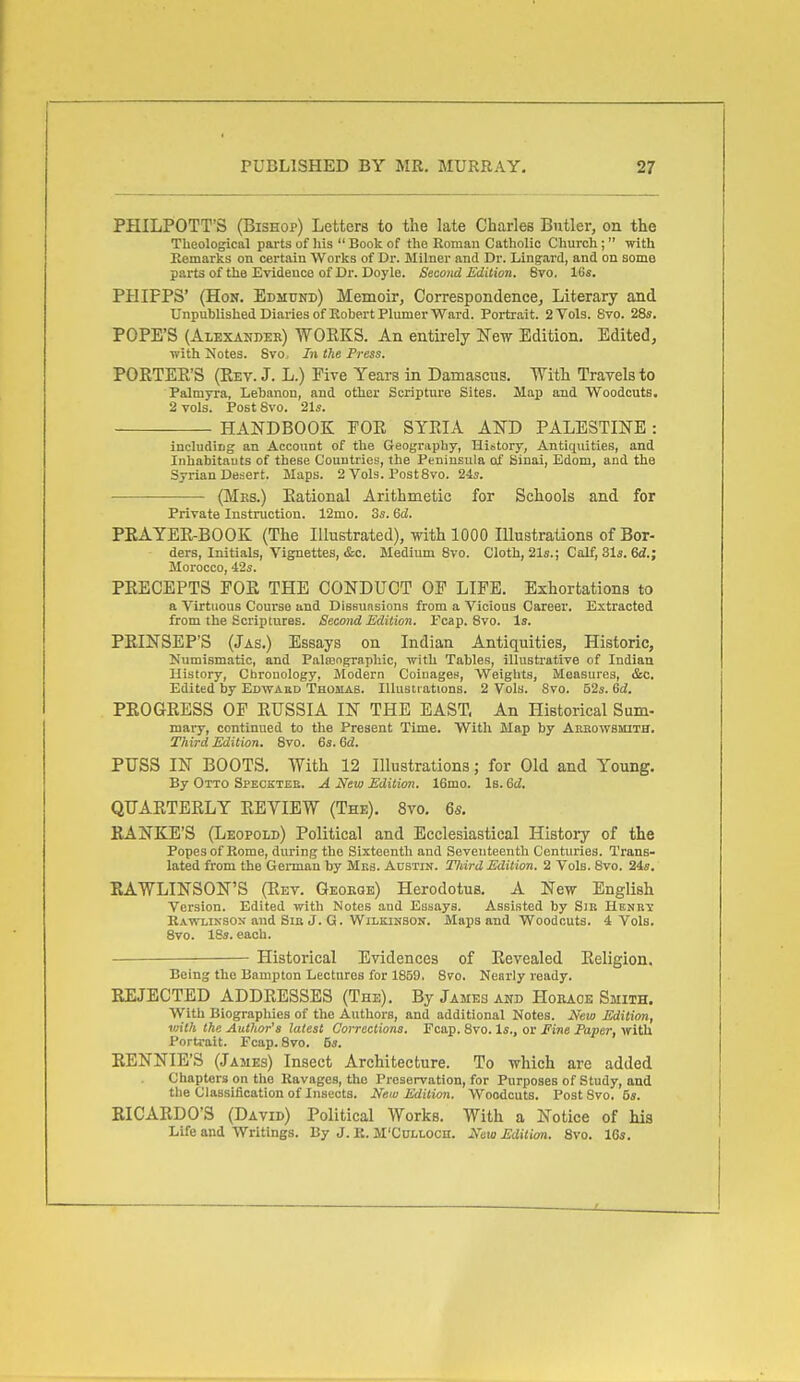 PHILPOTT'S (Bishop) Letters to the late Charles Butler, on the Theological parts of his  Book of the Roman Catholic Church;  with Remarks on certain Works of Dr. Milner and Dr. Lingai-d, and on some parts of the Evidence of Dr. Doyle. Second Edition. 8vo. 16«. PHIFPS' (Hon, Edmund) Memoir, Correspondence, Literary and Unpublished Diaries of Robert Plumer Ward. Portrait. 2 Vols. Svo. 28s. POPE'S (Alexander) 'WOEKS. An entii-ely ITew Edition. Edited, with Notes. Svo, In the Press. POKTEE'S (Eev. J. L.) Five Years in Damascus. With Travels to Palmyra, Lebanon, and other Scripture Sites. Map and Woodcuts. 2 vols. Post Svo. 2l5. HANDBOOK FOE SYEIA AJTD PALESTINE : including an Account of the Geography, History, Antiquities, and Inhabitants of these Couutries, the Peninsula of Sinai, Edom, and the Syrian Deaert. Maps. 2 Vols. Post Svo. 24s. (Mes.) Eational Arithmetic for Schools and for Private Instruction. 12mo. 3s. 6d. PEAYEE-BOOK (The Illustrated), with 1000 Illustrations of Bor- ders, initials, Vignettes, &c. Medium Svo. Cloth, 21«.; Calf, 31s. M.; Morocco, 42s. PEECEPTS FOE THE CONDUCT OP LIFE. Exhortations to a Virtuous Course and Dissuasions from a Vicious Career. Extracted from the Scriptures. Second Edition. Pcap. Svo. Is. PEINSEP'S (Jas.) Essays on Indian Antiquities, Historic, Numismatic, and Pala3ngraphic, with Tables, illustrative of Indian History, Chronology, Modern Coinages, Weights, Measures, &c. Edited by Edwaed Thomas. Illustrations. 2 Vols. Svo. 52s. Gd. PEOGEESS OF EUSSIA IN THE EAST. An Historical Sum- mary, continued to the Present Time. With Map by Aerowsmith. Third Edition. Svo. 6s. 6d. PUSS IN BOOTS. With 12 Illustrations; for Old and Young. By Otto Specetee. A New Edition. 16mo. Is. Qd. QUAETEELY EEVIEW (The). Svo. 6s. EANKE'S (Leopold) Political and Ecclesiastical History of the Popes of Rome, during the Sixteenth and Seventeenth Centuries. Trans- lated from the German by Mks. Austin. Third Edition. 2 Vols. Svo. 24s. EAWLINSON'S (Eev. Geokge) Herodotus. A New English Version. Edited with Notes and Essays. Assisted by SiE Henrv Rawlikson and Sin J. G. Wilkinson. Maps and Woodcuts. 4 Vols. Svo. 18s. each. . Historical Evidences of Eevealed Eeligion. Being the Bampton Lectures for 1859, Svo. Nearly ready. EEJECTED ADDEESSES (The). By James and Hoeaoe Smith. With Biograpliies of the Authors, and additional Notes. New Edition, with the AutJior's latest Corrections. Ecap. Svo. Is., or fine Paper, with Portrait. Fcap. Svo. 5s. EENNIE'S (James) Insect Architecture. To which are added Chapters on the Ravages, the Preservation, for Purposes of Study, and the Classification of Insects. New Edition. Woodcuts. Post Svo. 5s. BICAEDO'S (David) Political Works. With a Notice of his Life and Writings. By J. R. M'Culloch. New Edition. Svo. 16s.